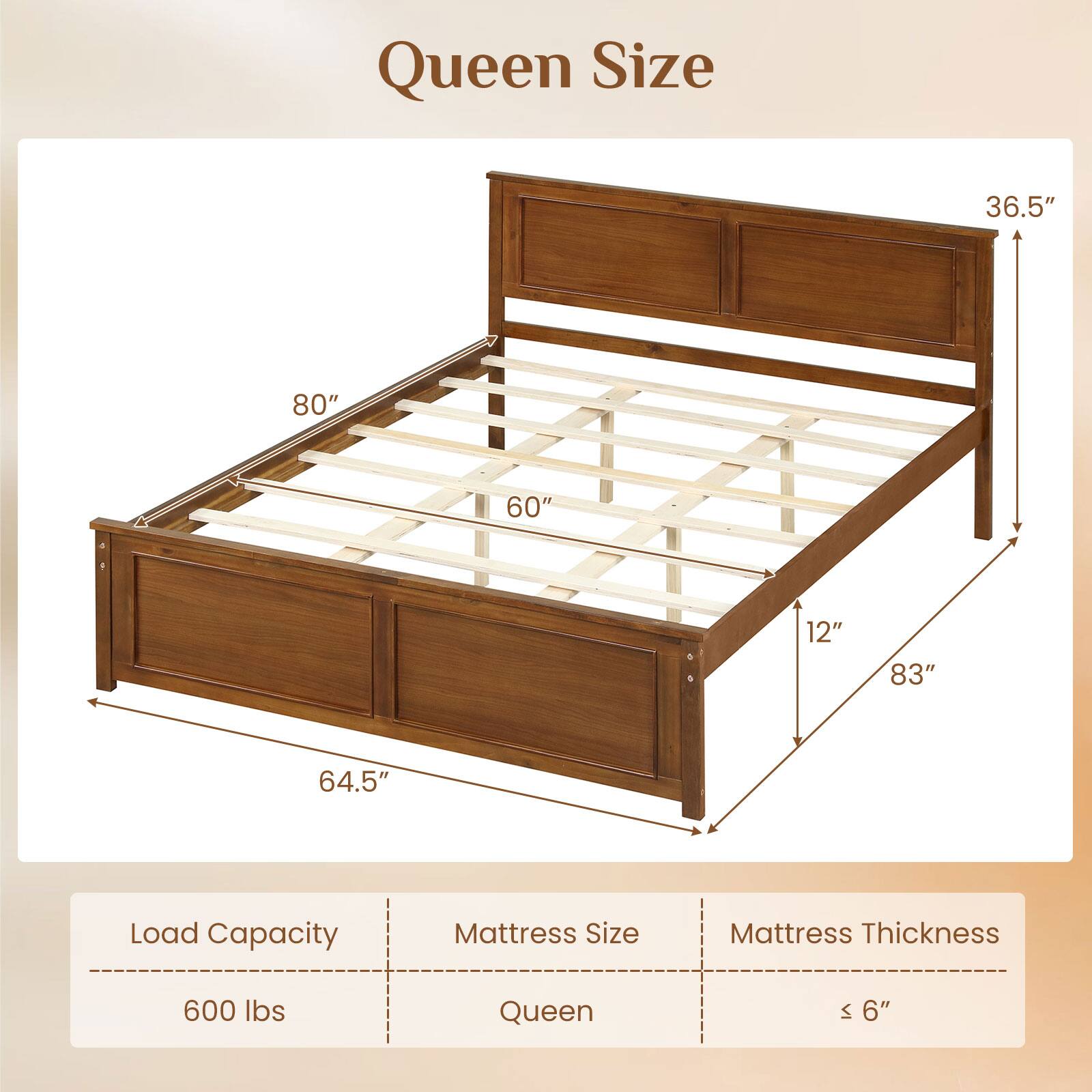 Queen Size

Load Capacity: 600 lbs  
Mattress Size: Queen  
Mattress Thickness: ≤ 6"  

Dimensions:  
- Length: 80"  
- Width: 60"  
- Height: 36.5"  
- Depth: 64.5"  
- Height from floor: 12"  
- Overall height: 83"