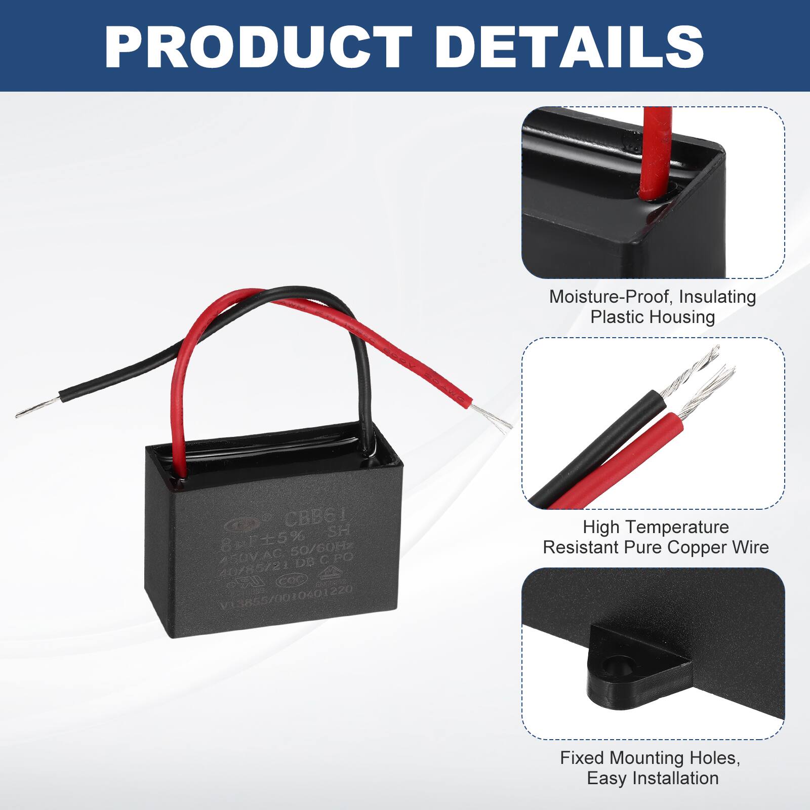 PRODUCT DETAILS

- Moisture-Proof, Insulating Plastic Housing
- High Temperature Resistant Pure Copper Wire
- Fixed Mounting Holes, Easy Installation

CBB61  
8r5% 50/60Hz  
AGUVAC AC  
C PO DB 40/85/2  
COC s V3855/0010601220