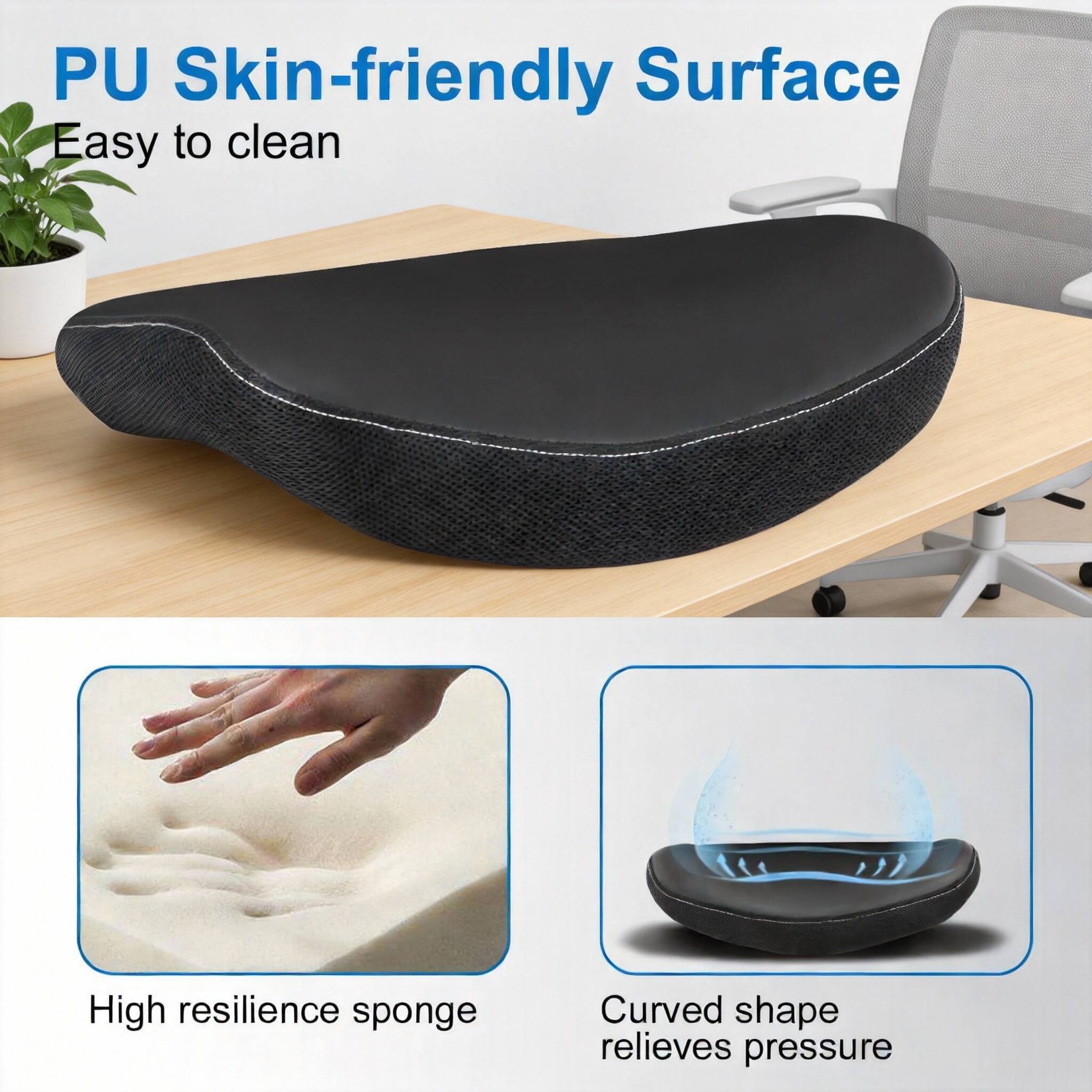 PU Skin-friendly Surface  
Easy to clean  

High resilience sponge  

Curved shape relieves pressure