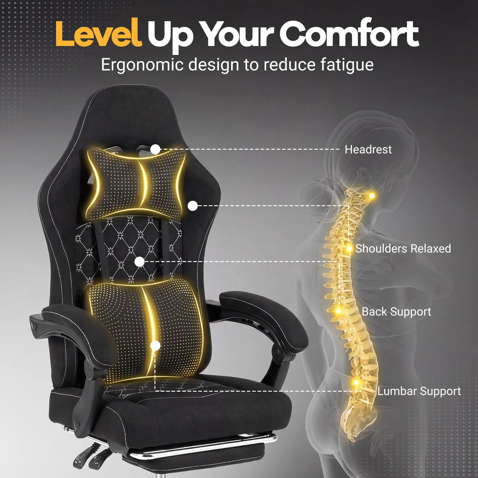 Level Up Your Comfort  
Ergonomic design to reduce fatigue  
Headrest  
Shoulders Relaxed  
Back Support  
Lumbar Support
