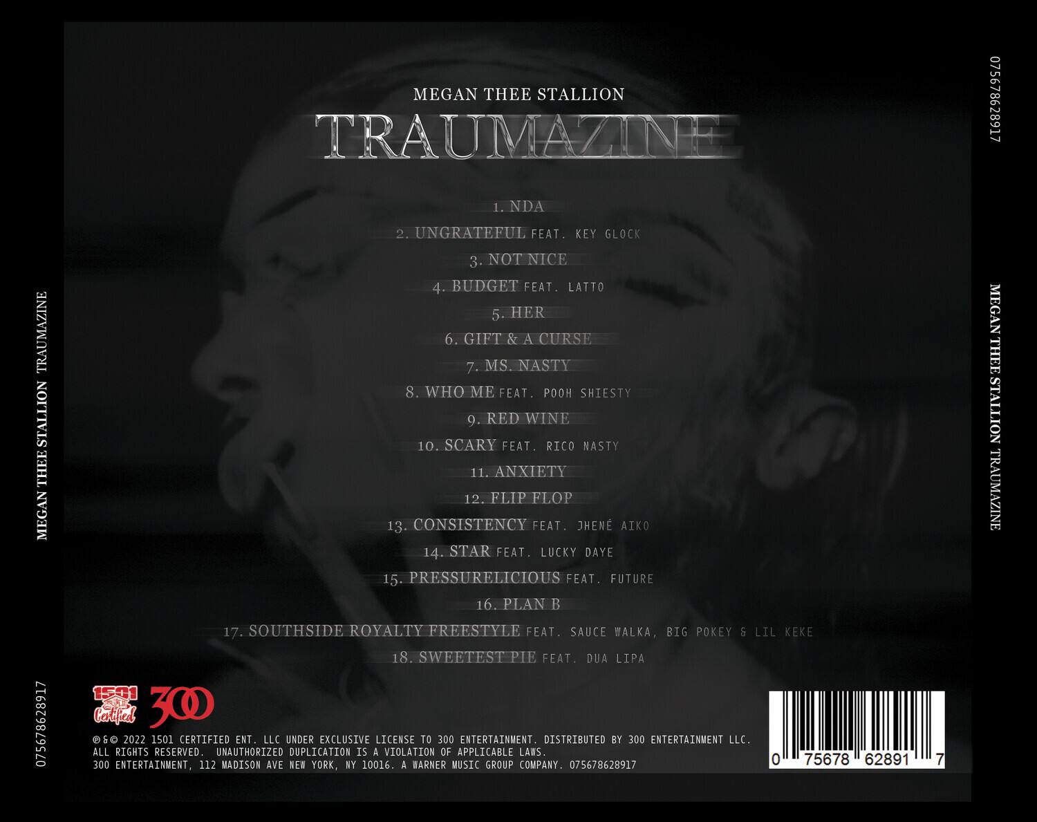MEGAN THEE STALLION  
TRAUMAZINE  

1. NDA  
2. UNGRATEFUL FEAT. KEY GLOCK  
3. NOT NICE  
4. BUDGET FEAT. LATTO  
5. HER  
6. GIFT & A CURSE  
7. MS. NASTY  
8. WHO ME FEAT. POOH SHIESTY  
9. RED WINE  
10. SCARY FEAT. RICO NASTY  
11. ANXIETY  
12. FLIP FLOP  
13. CONSISTENCY FEAT. JHEN AIKO  
14. STAR FEAT. LUCKY DAYE  
15. PRESSURELICIOUS FEAT. FUTURE  
16. PLAN B  
17. SOUTHSIDE ROYALTY FREESTYLE FEAT. SAUCE WALKA, BIG POKEY & LIL KEKE  
18. SWEETEST PIE FEAT. DUA LIPA  

© & ℗ 2022 1501 CERTIFIED ENT. LLC UNDER EXCLUSIVE LICENSE TO 300 ENTERTAINMENT. DISTRIBUTED BY 300 ENTERTAIN
