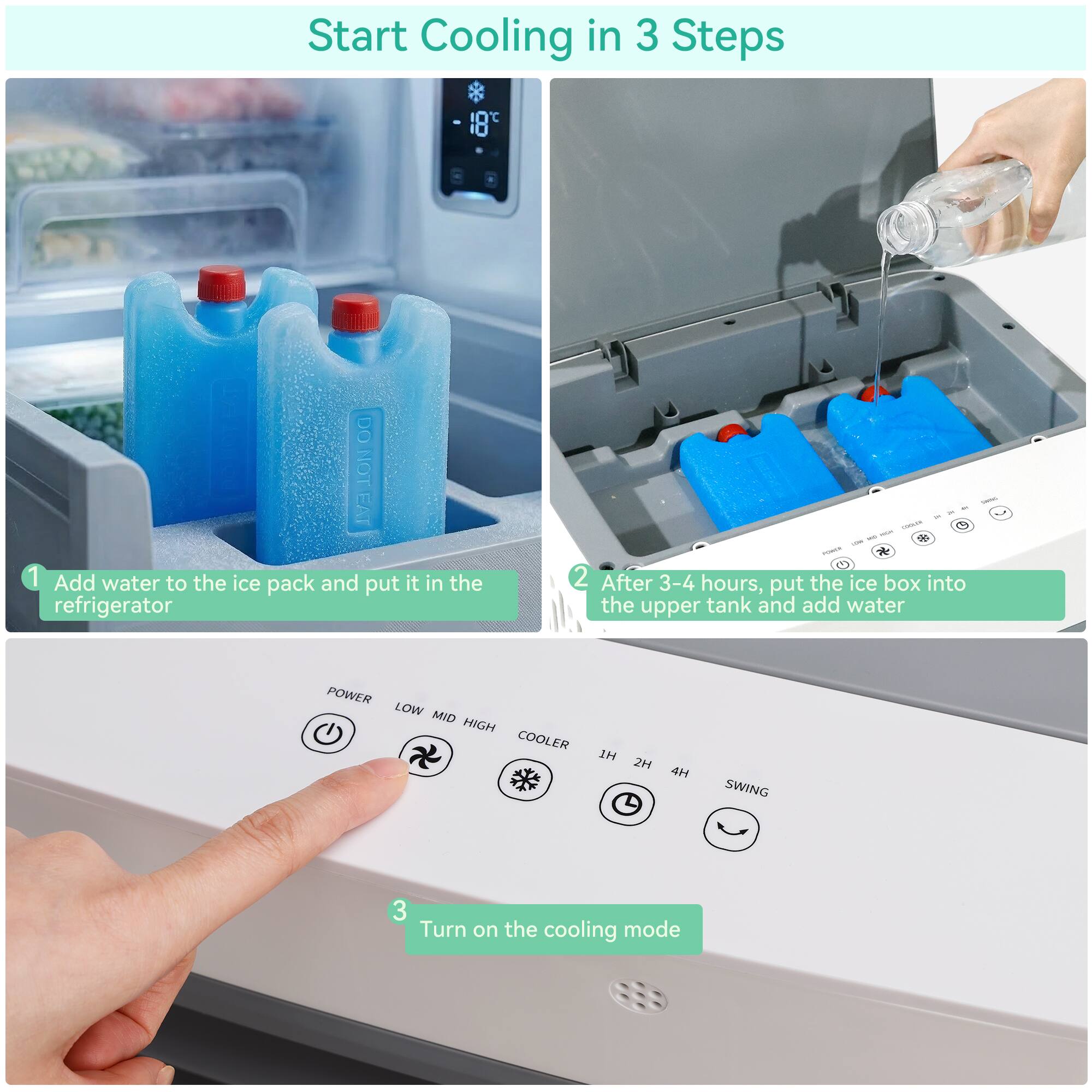 Start Cooling in 3 Steps

1. Add water to the ice pack and put it in the refrigerator

2. After 3-4 hours, put the ice box into the upper tank and add water

3. Turn on the cooling mode