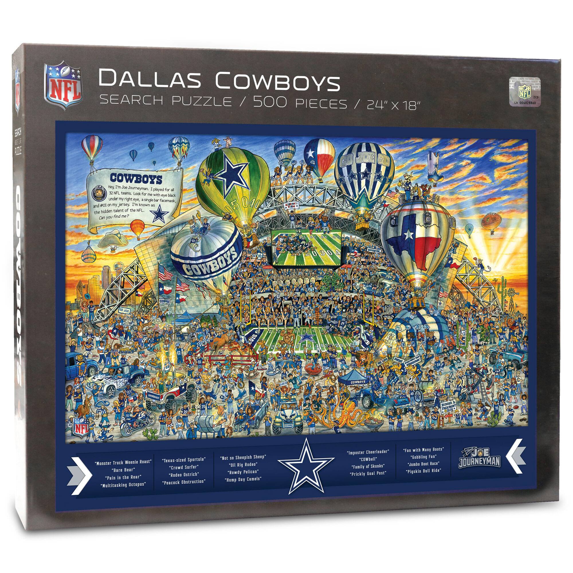 DALLAS COWBOYS  
SEARCH PUZZLE / 500 PIECES / 24" X 18"

COWBOYS  
25th Team, 32 NFL Teams, Look for the hidden talents of the NFL under your right eye, single star icon. Can you find them all?

"Master Track" Willie Rose  
"Barry Bigfoot"  
"Pain in the Rear"  
"Killing Machine"

"Texas-sized"  
"Crow Sutter"  
"Texas Distraction"

"Not so Sharpie"  
"Red Dog"  
"Red Dog Pelican"  
"Randy Ray Cements"

"Jester Charlatan"  
"Comedy of Errors"  
"Family Guy"  
"Pretty Full Pack"

"Team with No Balls"  
"Comedy of Errors"  
"Pretty Full Pack"  
"Pretty Full Pack"

"JOURNEYMAN"