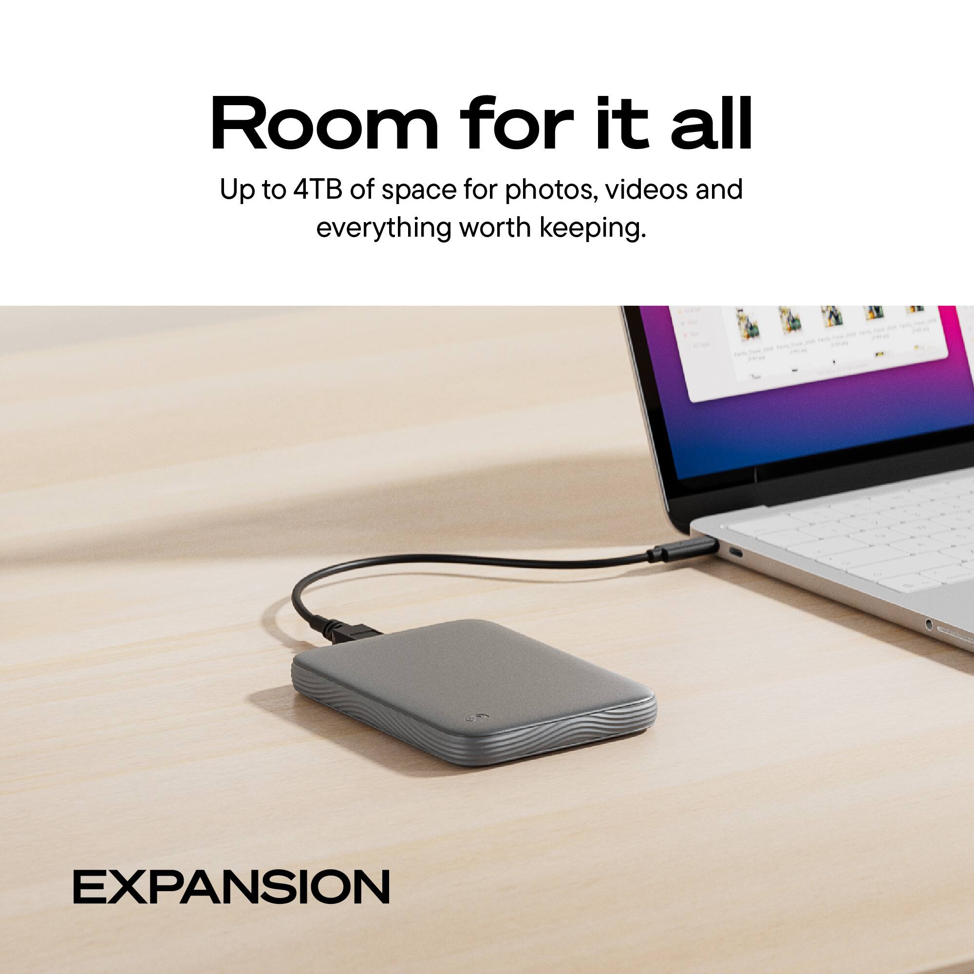 Room for it all  
Up to 4TB of space for photos, videos and everything worth keeping.  
EXPANSION