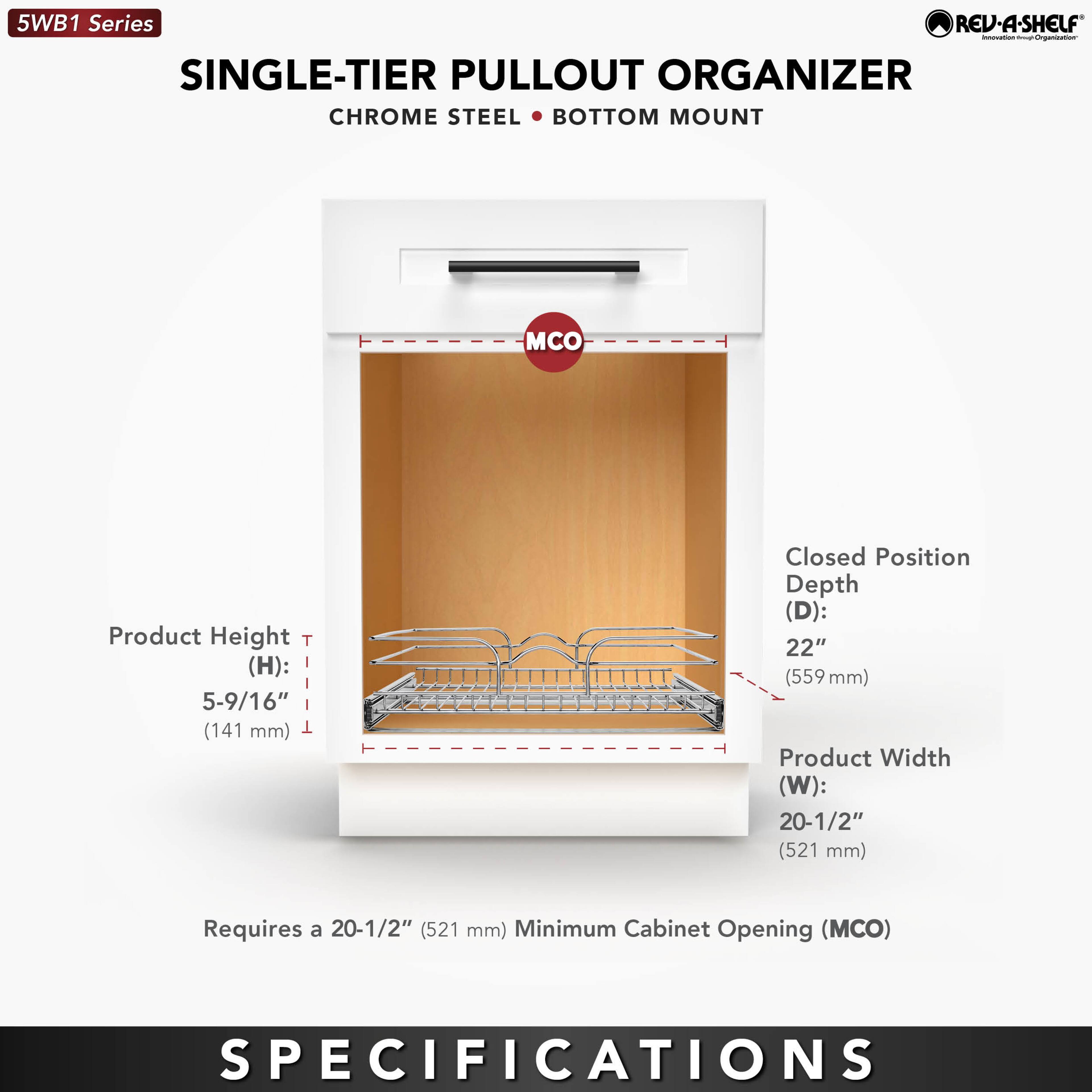 5WB1 Series  
SINGLE-TIER PULLOUT ORGANIZER  
CHROME STEEL • BOTTOM MOUNT  

Product Height (H): 5-9/16" (141 mm)  
Closed Position Depth (D): 22" (559 mm)  
Product Width (W): 20-1/2" (521 mm)  

Requires a 20-1/2" (521 mm) Minimum Cabinet Opening (MCO)  

SPECIFICATIONS