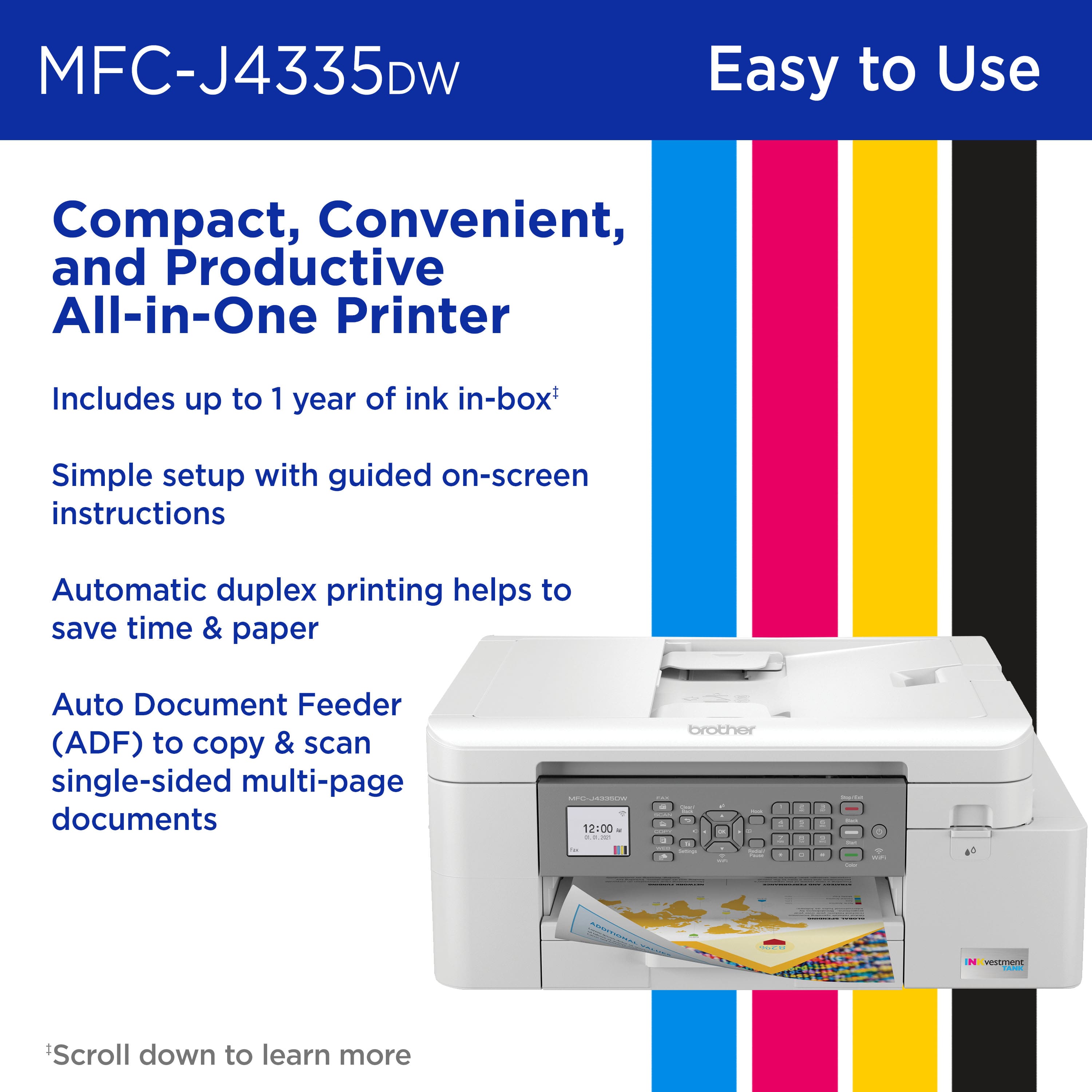MFC-J4335DW Easy to Use Compact, Convenient, and Productive All-in-One Printer Includes up to 1 year of ink in-box Simple setup with guided on-screen instructions Automatic duplex printing helps to save time & paper Auto Document Feeder (ADF) to copy & scan single-sided multi-page documents.