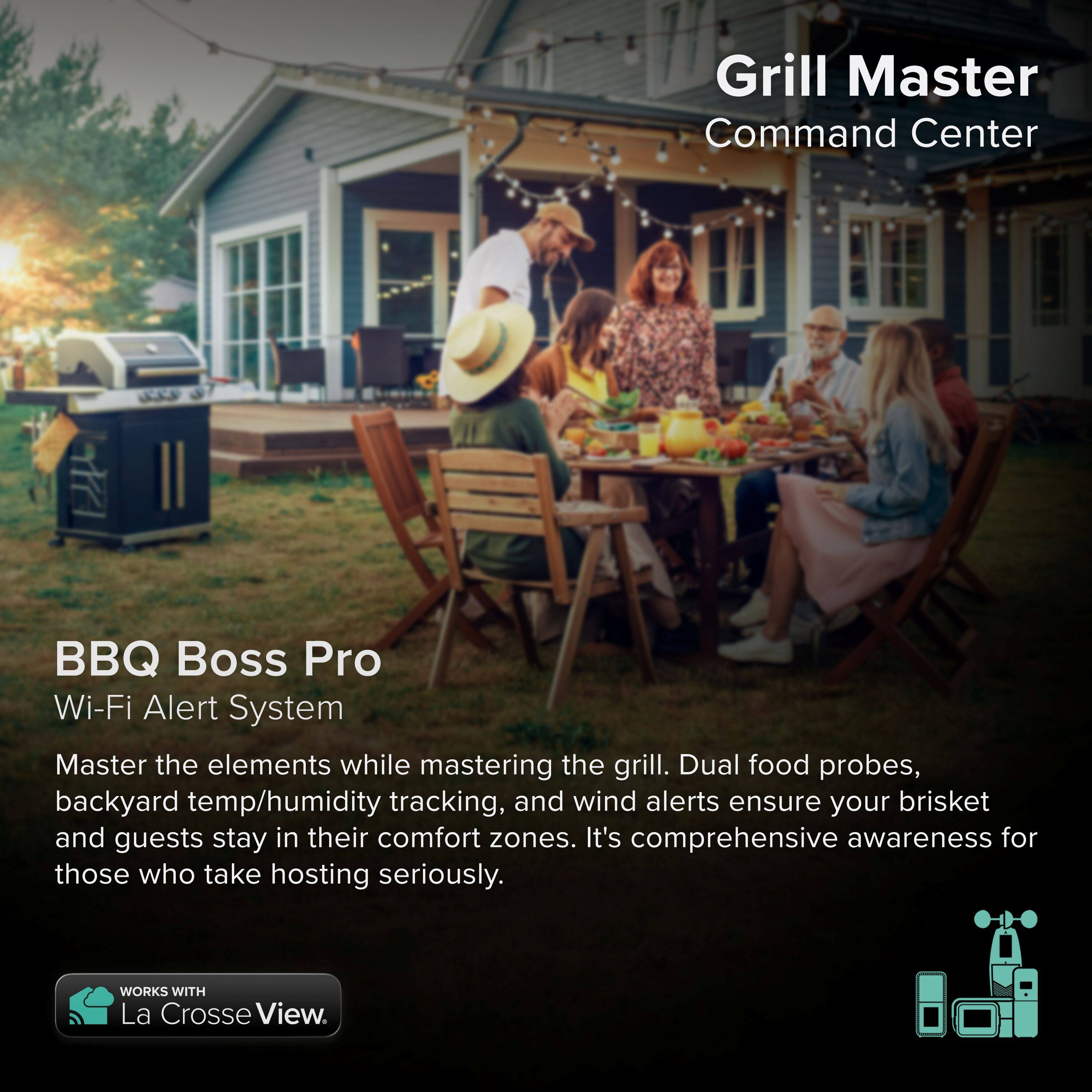 Grill Master Command Center BBQ Boss Pro Wi-Fi Alert System

Master the elements while mastering the grill. Dual food probes, backyard temp/humidity tracking, and wind alerts ensure your brisket and guests stay in their comfort zones. It's comprehensive awareness for those who take hosting seriously.

WORKS WITH La Crosse View.