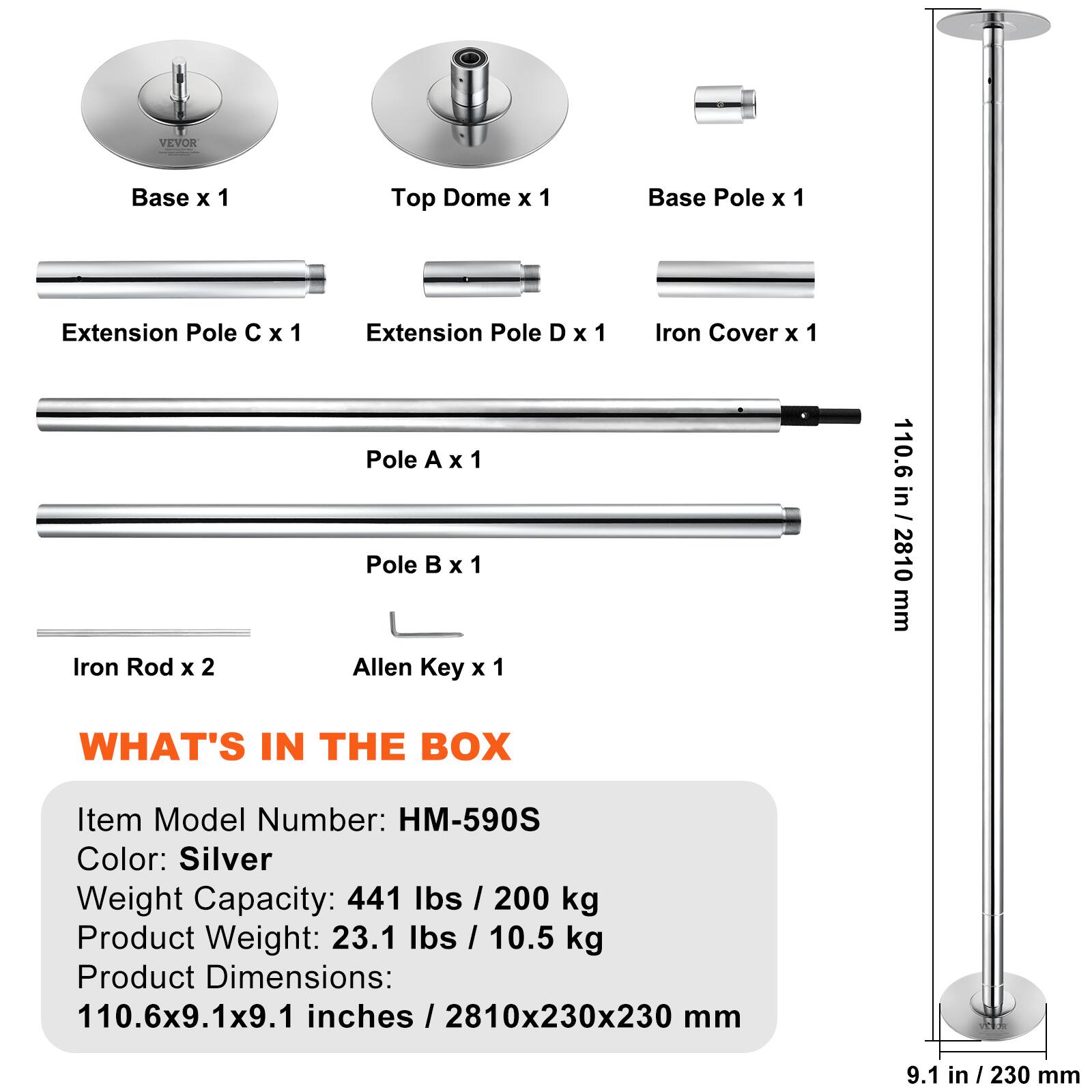 VEVOR Base x 1  
Top Dome x 1  
Base Pole x 1  
Extension Pole C x 1  
Extension Pole D x 1  
Iron Cover x 1  
Iron Rod x 2  
Pole A x 1  
Pole B x 1  
Allen Key x 1  

110.6 in - 2810 mm  

WHAT'S IN THE BOX  
Item Model Number: HM-590S  
Color: Silver  
Weight Capacity: 441 lbs / 200 kg  
Product Weight: 23.1 lbs / 10.5 kg  
Product Dimensions: 110.6x9.1x9.1 inches / 2810x230x230 mm