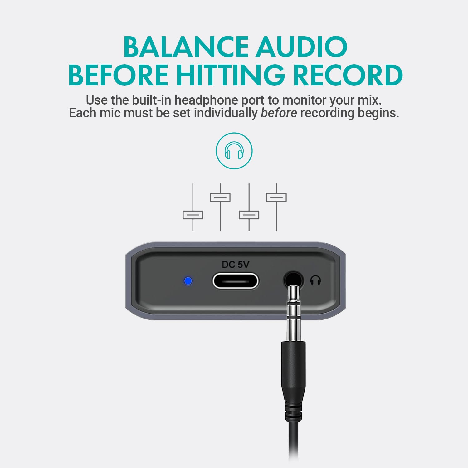 BALANCE AUDIO BEFORE HITTING RECORD

Use the built-in headphone port to monitor your mix. Each mic must be set individually before recording begins.

DC 5V