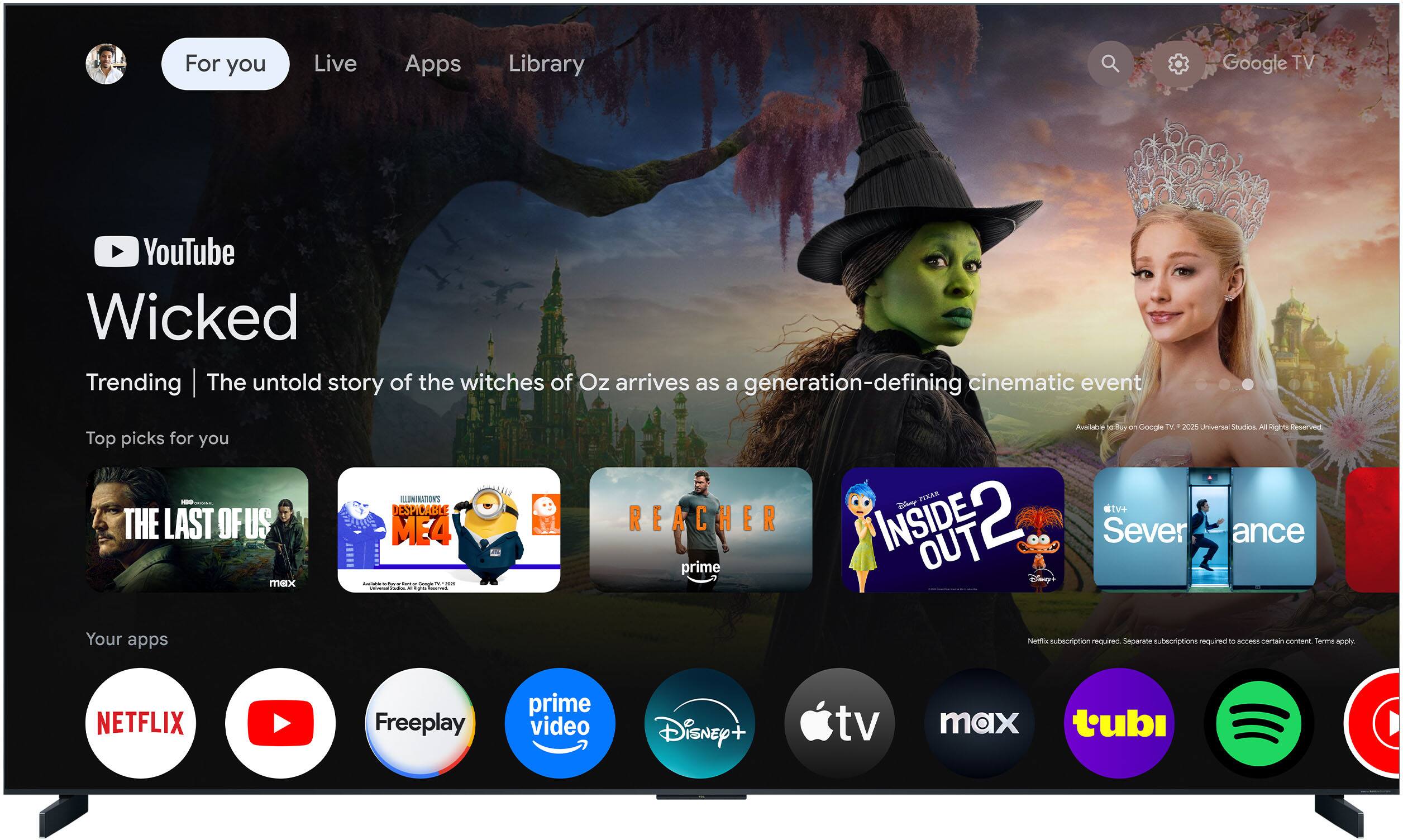 For you  
Live  
Apps  
Library  

YouTube  
Wicked  
Trending | The untold story of the witches of Oz arrives as a generation-defining cinematic event  

Top picks for you  
- THE LAST OF US  
- DESPICABLE ME 4  
- REACHER  
- INSIDE OUT 2  
- Severance  

Your apps  
- NETFLIX  
- YouTube  
- Freeplay  
- prime video  
- Disney+  
- Apple TV  
- tv max  
- tubi  

Netflix subscription required. Separate subscriptions required to access certain content. Terms apply.