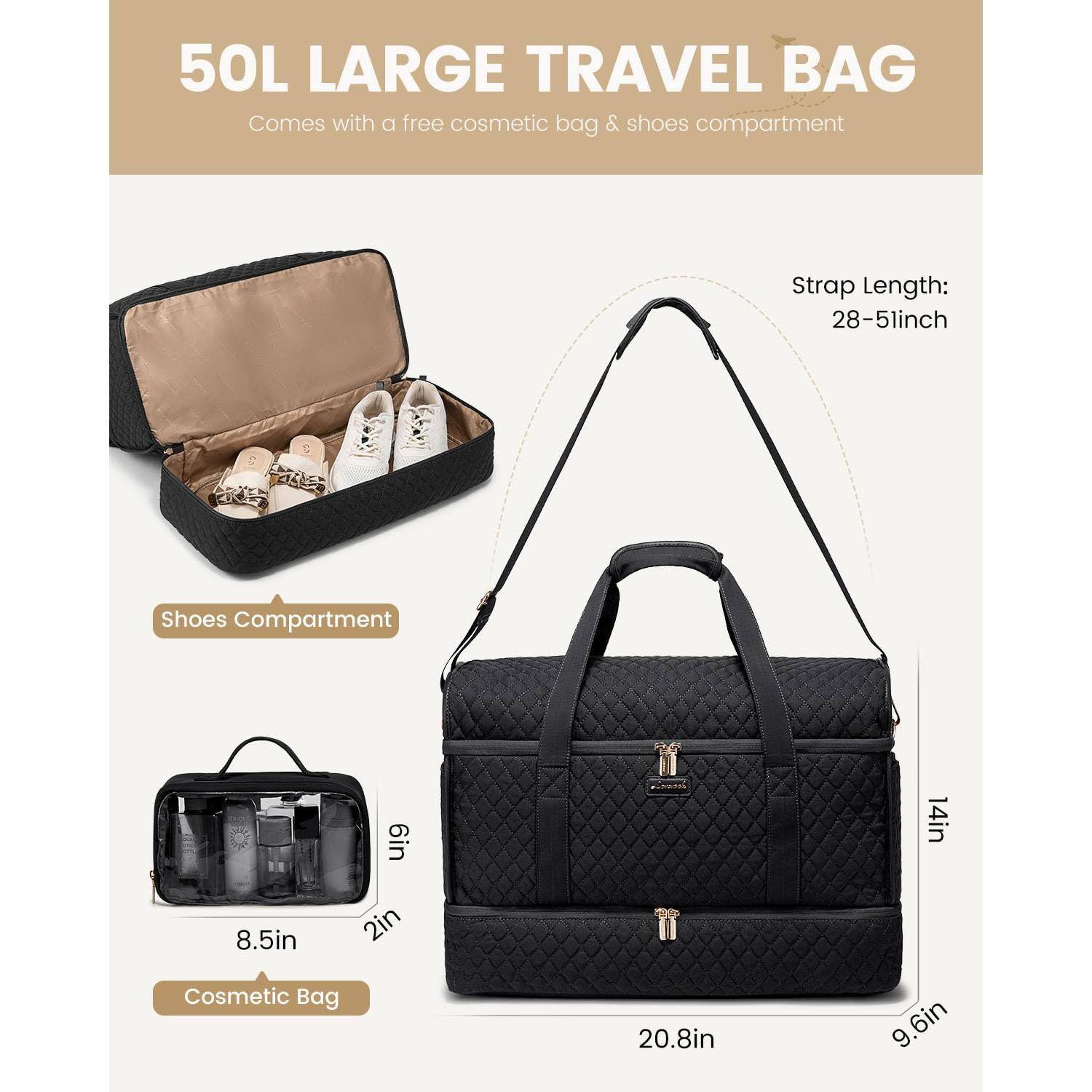 50L LARGE TRAVEL BAG  
Comes with a free cosmetic bag & shoes compartment  

Shoes Compartment: 6in x 14in x 8.5in x 2in  
Cosmetic Bag: 20.8in x 9.6in x 6in  
Strap Length: 28-51inch