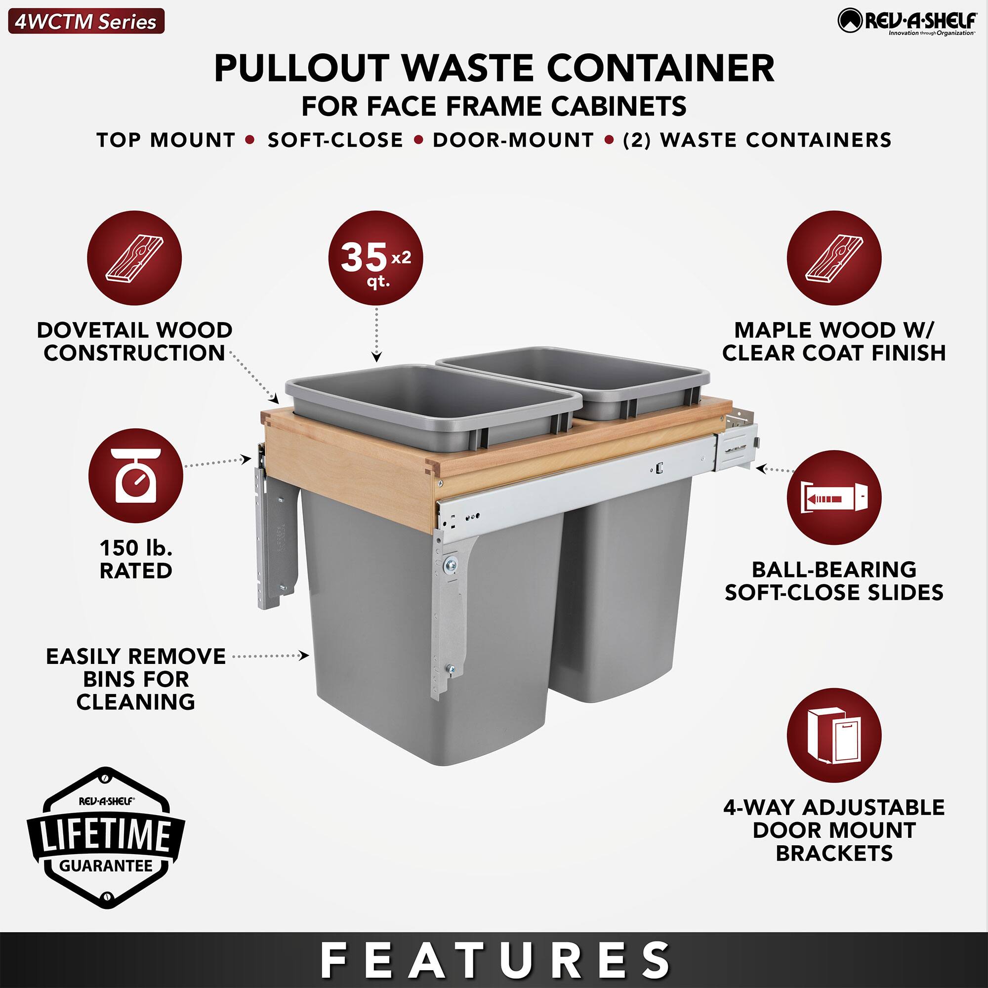 4WCTM Series

PULLOUT WASTE CONTAINER  
FOR FACE FRAME CABINETS  
TOP MOUNT • SOFT-CLOSE • DOOR-MOUNT • (2) WASTE CONTAINERS

- DOVETAIL WOOD CONSTRUCTION
- 35 x 2 qt.
- MAPLE WOOD W/ CLEAR COAT FINISH
- 150 lb. RATED
- BALL-BEARING SOFT-CLOSE SLIDES
- EASILY REMOVE BINS FOR CLEANING
- 4-WAY ADJUSTABLE DOOR MOUNT BRACKETS

LIFETIME GUARANTEE

FEATURES