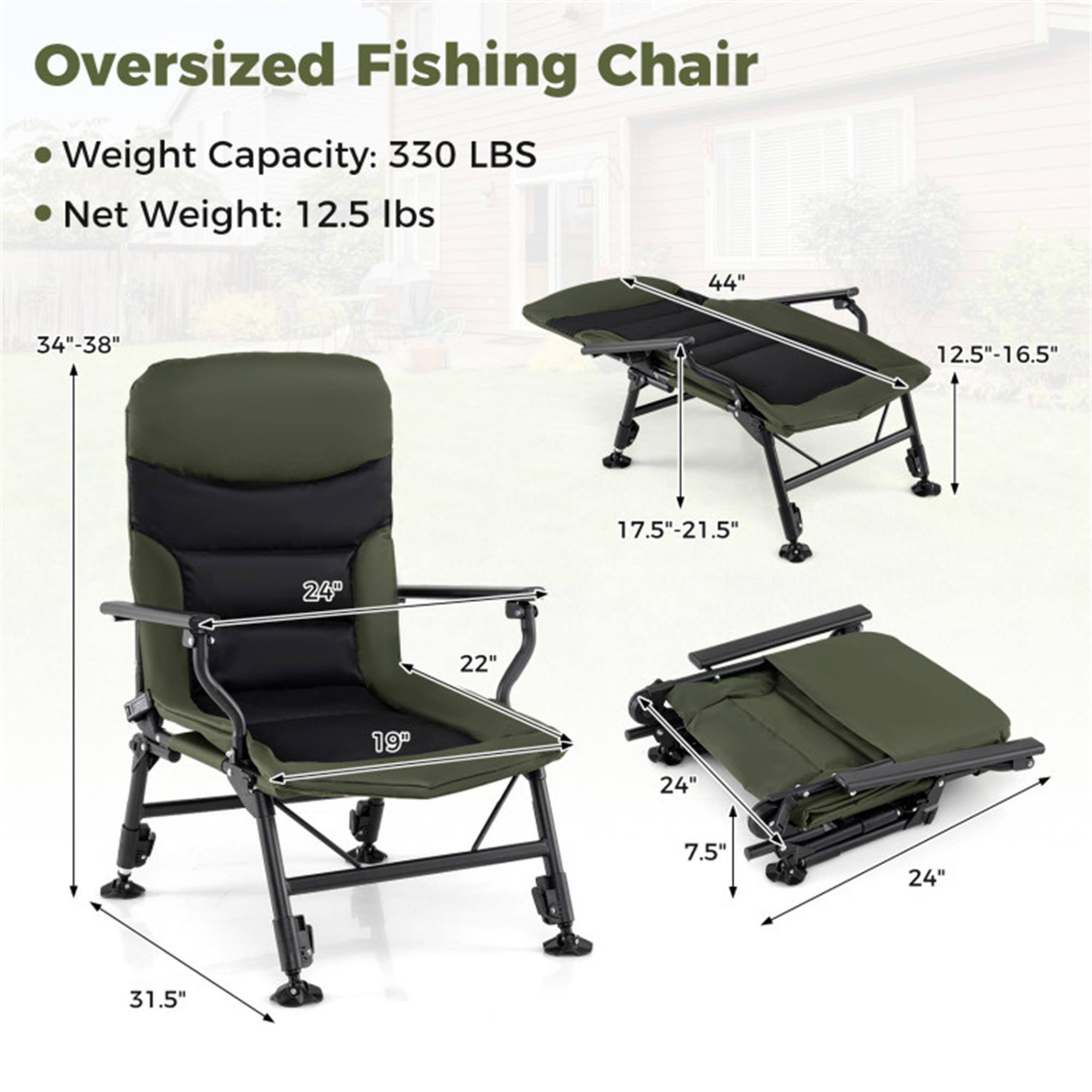Oversized Fishing Chair  
Weight Capacity: 330 LBS  
Net Weight: 12.5 lbs  

Dimensions:  
- Height: 34"-38"  
- Width: 44"  
- Depth: 12.5"-16.5"  
- Seat Height: 17.5"-21.5"  
- Seat Width: 24"  
- Seat Depth: 22"  
- Armrest Width: 19"  
- Folded Length: 31.5"  
- Folded Width: 24"  
- Folded Height: 7.5"