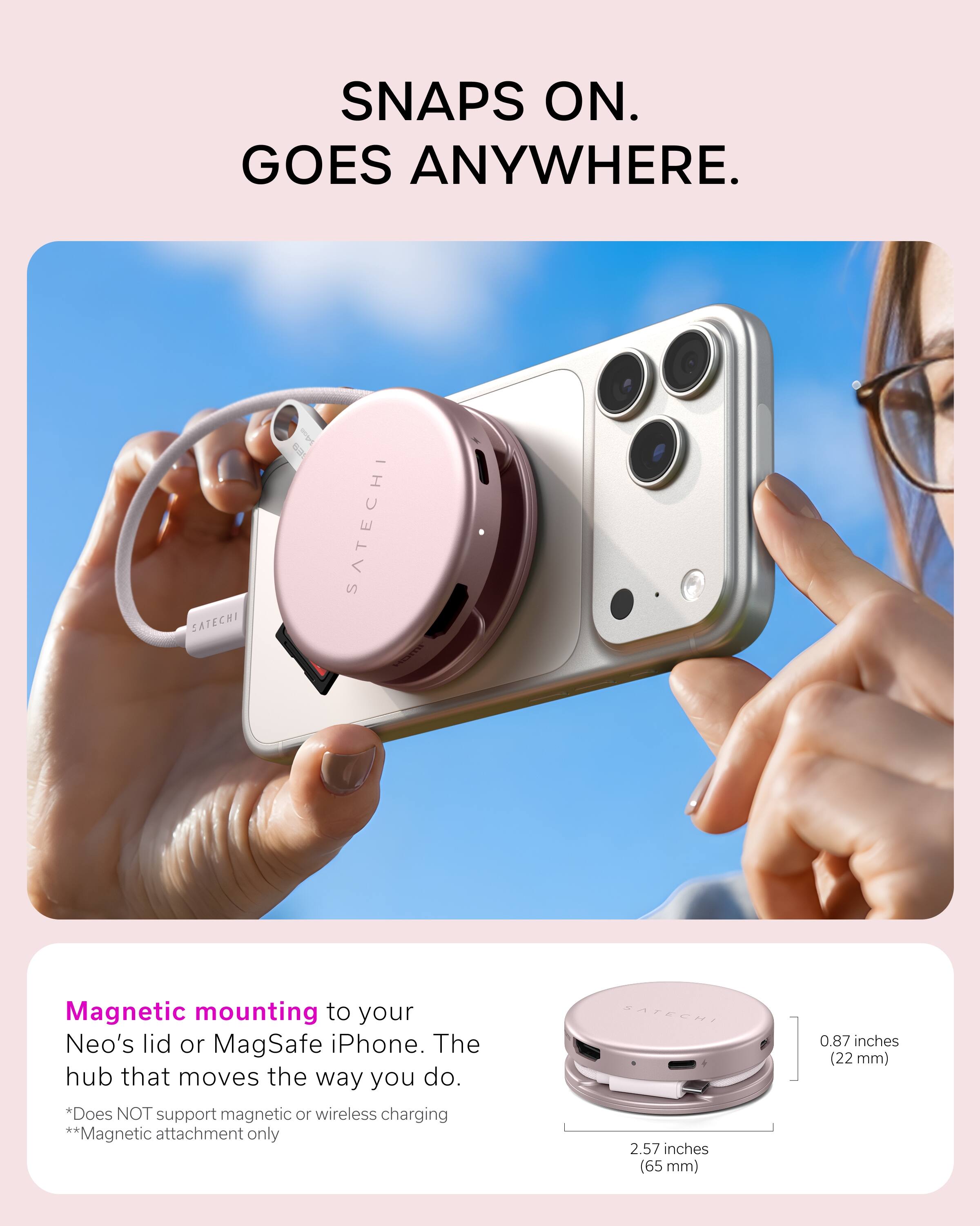 SNAPS ON. GOES ANYWHERE.

SATECHI

SAVE 821

SATECHI Homi

Magnetic mounting to your Neo's lid or MagSafe iPhone. The hub that moves the way you do. *Does NOT support magnetic or wireless charging **Magnetic attachment only

SATECHI 2.57 inches (65 mm)
0.87 inches (22 mm)