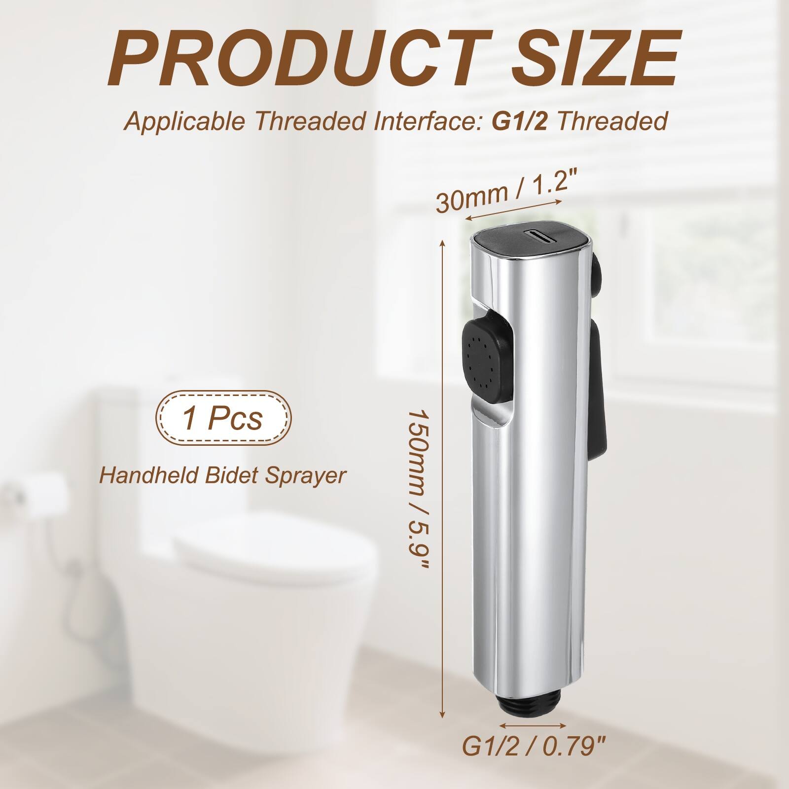 PRODUCT SIZE  
Applicable Threaded Interface: G1/2 Threaded  
30mm / 1.2"  
1 Pcs Handheld Bidet Sprayer  
150mm / 5.9"  
G1/2 / 0.79"
