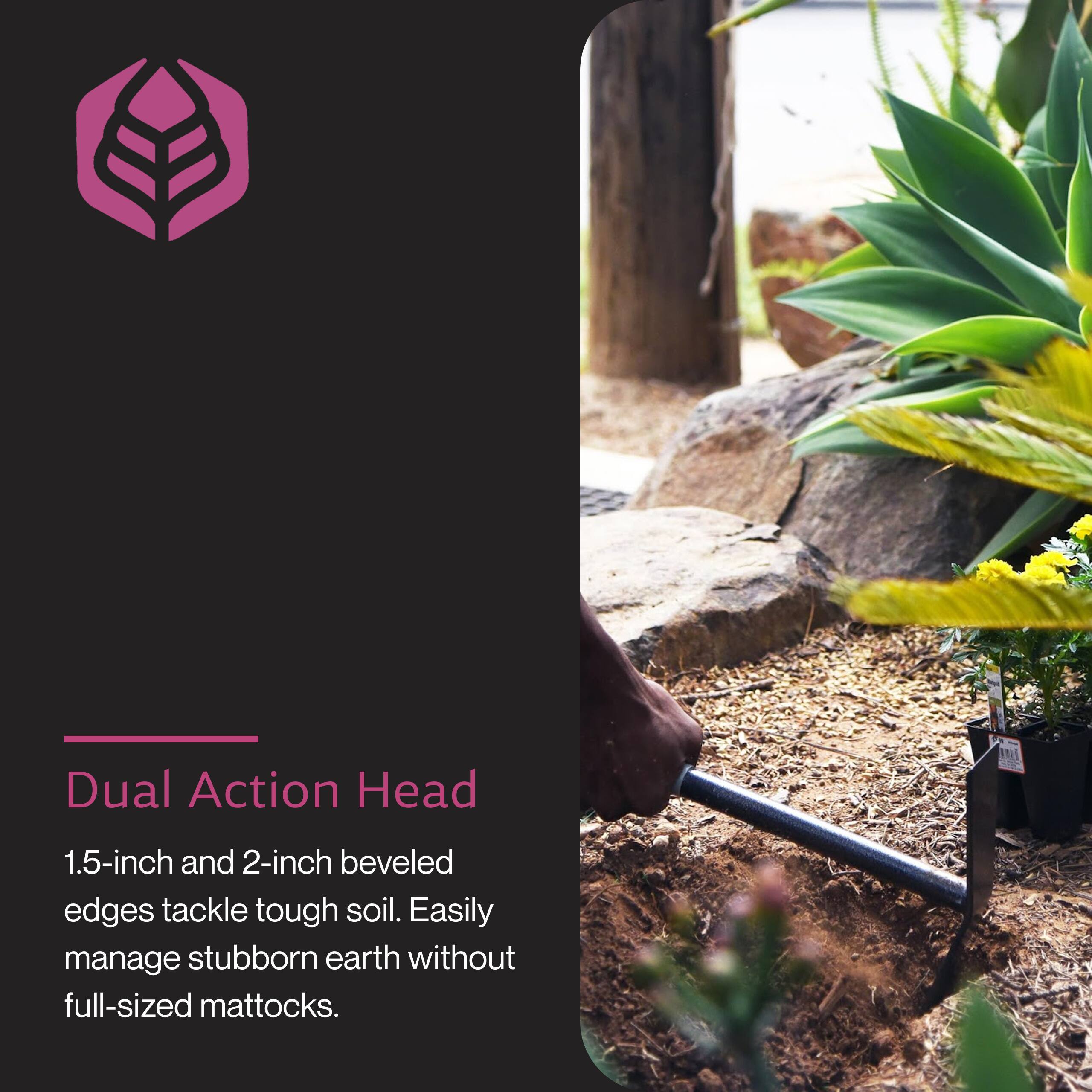 Dual Action Head  
1.5-inch and 2-inch beveled edges tackle tough soil. Easily manage stubborn earth without full-sized mattocks.