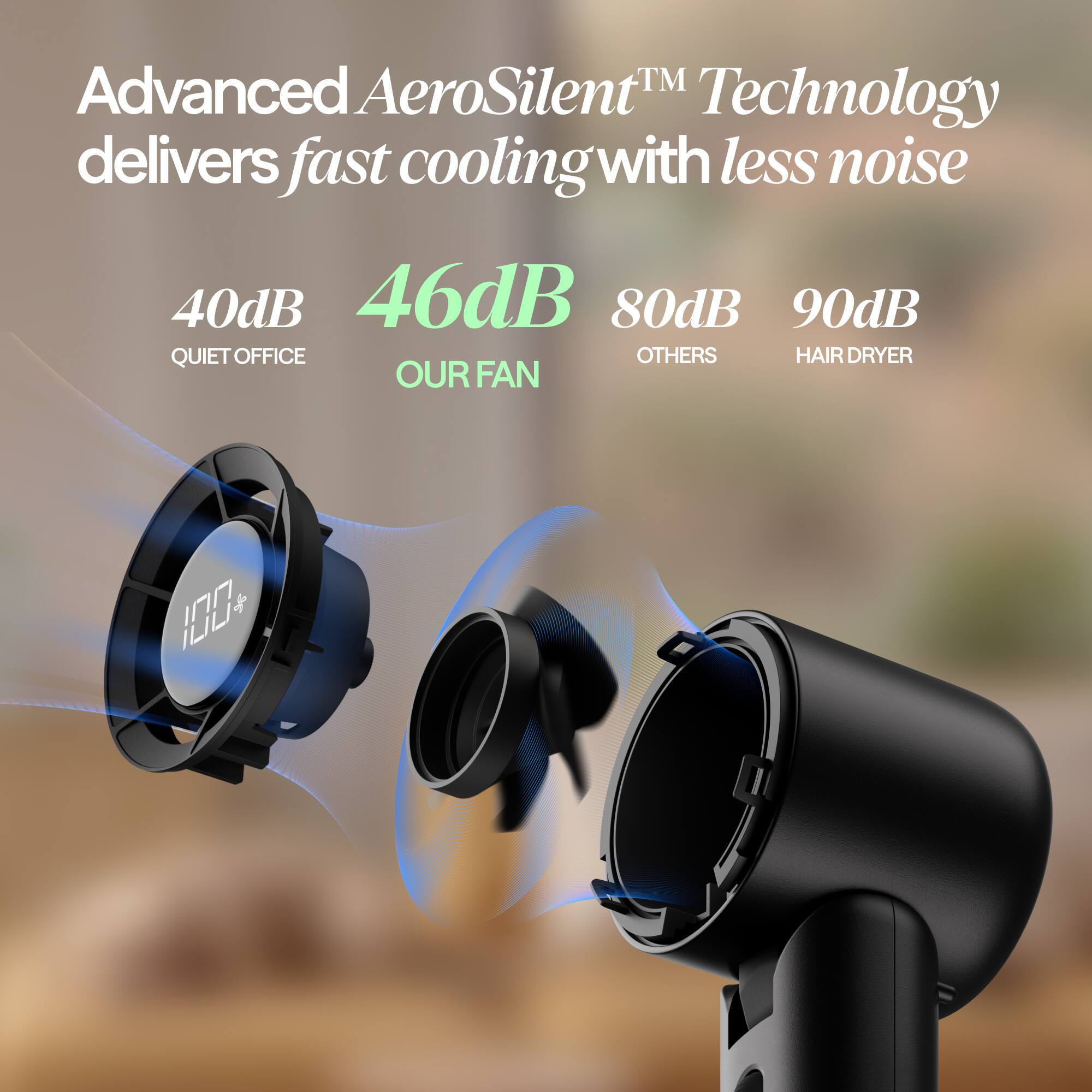Advanced AeroSilent™ Technology delivers fast cooling with less noise

40dB - QUIET OFFICE
46dB - OUR FAN
80dB - OTHERS
90dB - HAIR DRYER