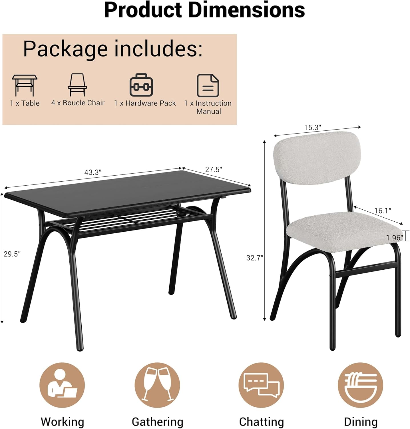 Product Dimensions

Package includes:
- 1 x Table
- 4 x Boucle Chair
- 1 x Hardware Pack
- 1 x Instruction Manual

Table:
- Length: 43.3"
- Width: 27.5"
- Height: 29.5"

Chair:
- Seat Height: 16.1"
- Back Height: 15.3"
- Seat Depth: 19.6"
- Width: 32.7"

Uses:
- Working
- Gathering
- Chatting
- Dining