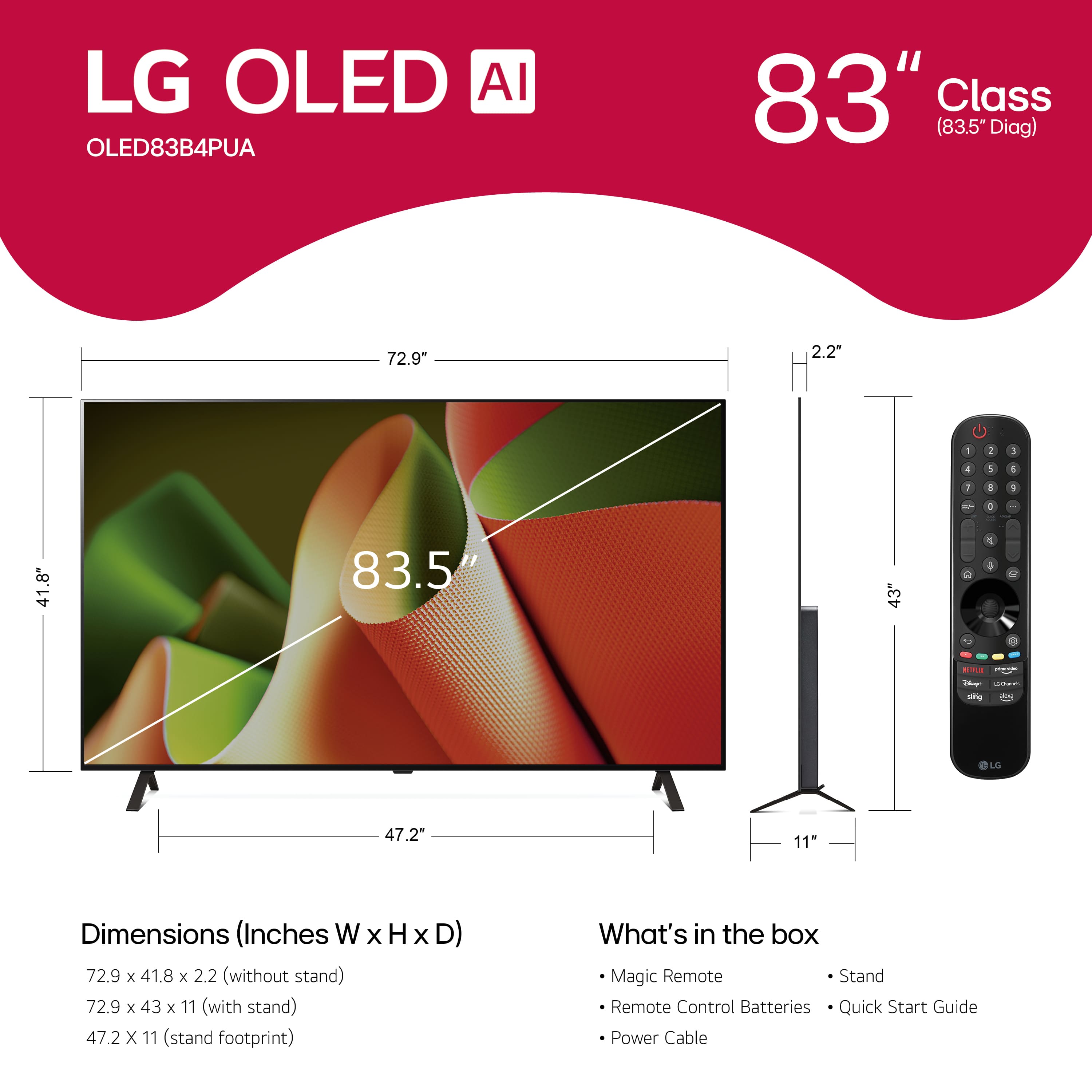 LG OLED AI OLED83B4PUA 83" Class (83.5" Diag) 72.9" 2.2" 1 2 I 4 1 1 1 - 1 . 41.8" 83.5 3 + en - LG 47.2" 11" Dimensions (Inches W x H X D) 72.9 x 41.8 x 2.2 (without stand) 72.9 x 43 x 11 (with stand) 47.2 x 11 (stand footprint) What's in the box Magic Remote Stand Remote Control Batteries Quick Start Guide Power Cable