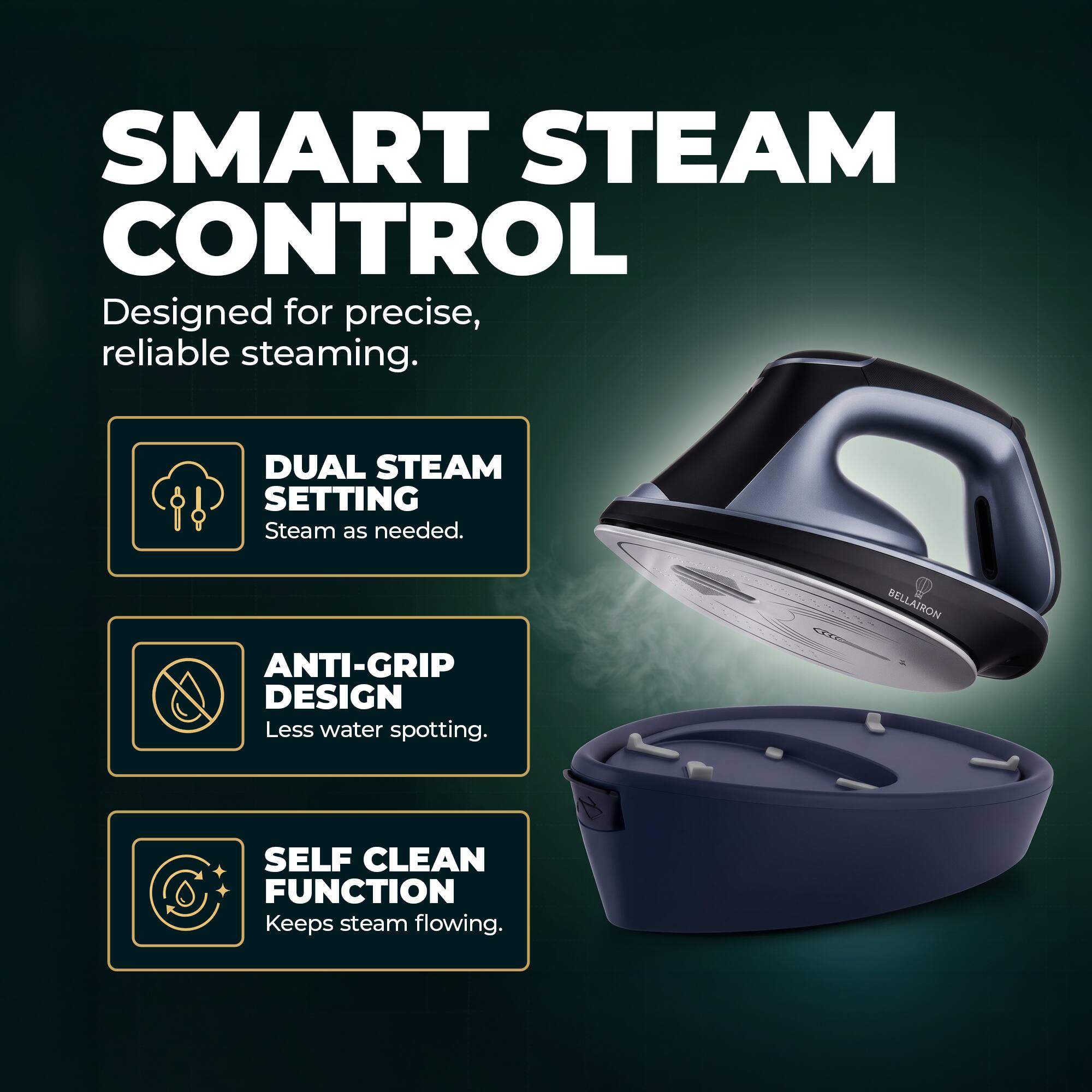 SMART STEAM CONTROL  
Designed for precise, reliable steaming.  

DUAL STEAM SETTING  
Steam as needed.  

ANTI-GRIP DESIGN  
Less water spotting.  

SELF CLEAN FUNCTION  
Keeps steam flowing.