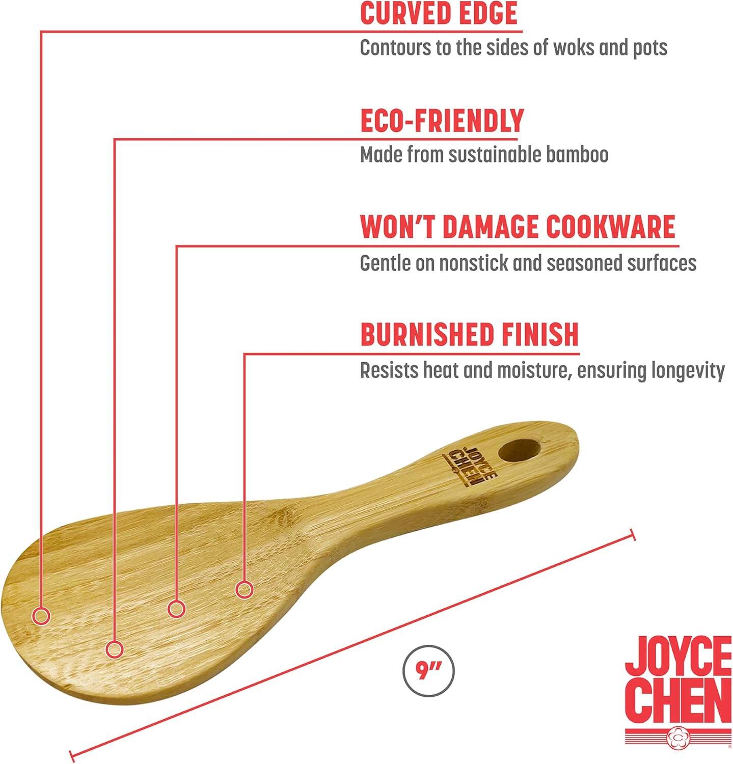 CURVED EDGE  
Contours to the sides of woks and pots  

ECO-FRIENDLY  
Made from sustainable bamboo  

WON'T DAMAGE COOKWARE  
Gentle on nonstick and seasoned surfaces  

BURNISHED FINISH  
Resists heat and moisture, ensuring longevity  

JOYCE CHEN  
9"