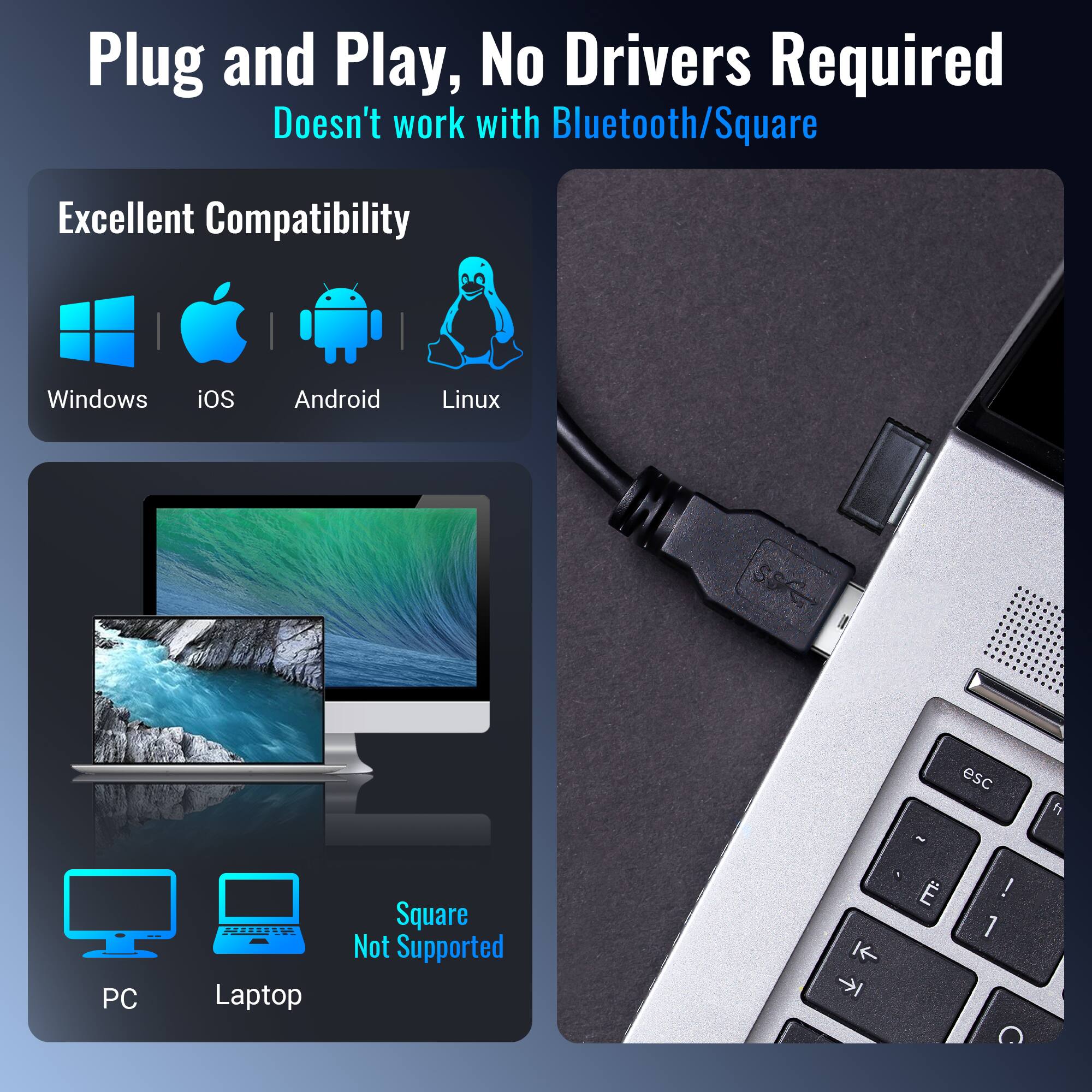 Plug and Play, No Drivers Required  
Doesn't work with Bluetooth/Square  

Excellent Compatibility  
Windows iOS Android Linux  

PC Laptop  
Square Not Supported
