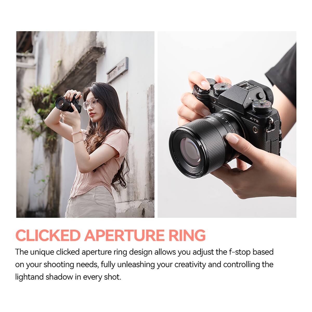 X-TS

CLICKED APERTURE RING

The unique clicked aperture ring design allows you adjust the f-stop based on your shooting needs, fully unleashing your creativity and controlling the light and shadow in every shot.