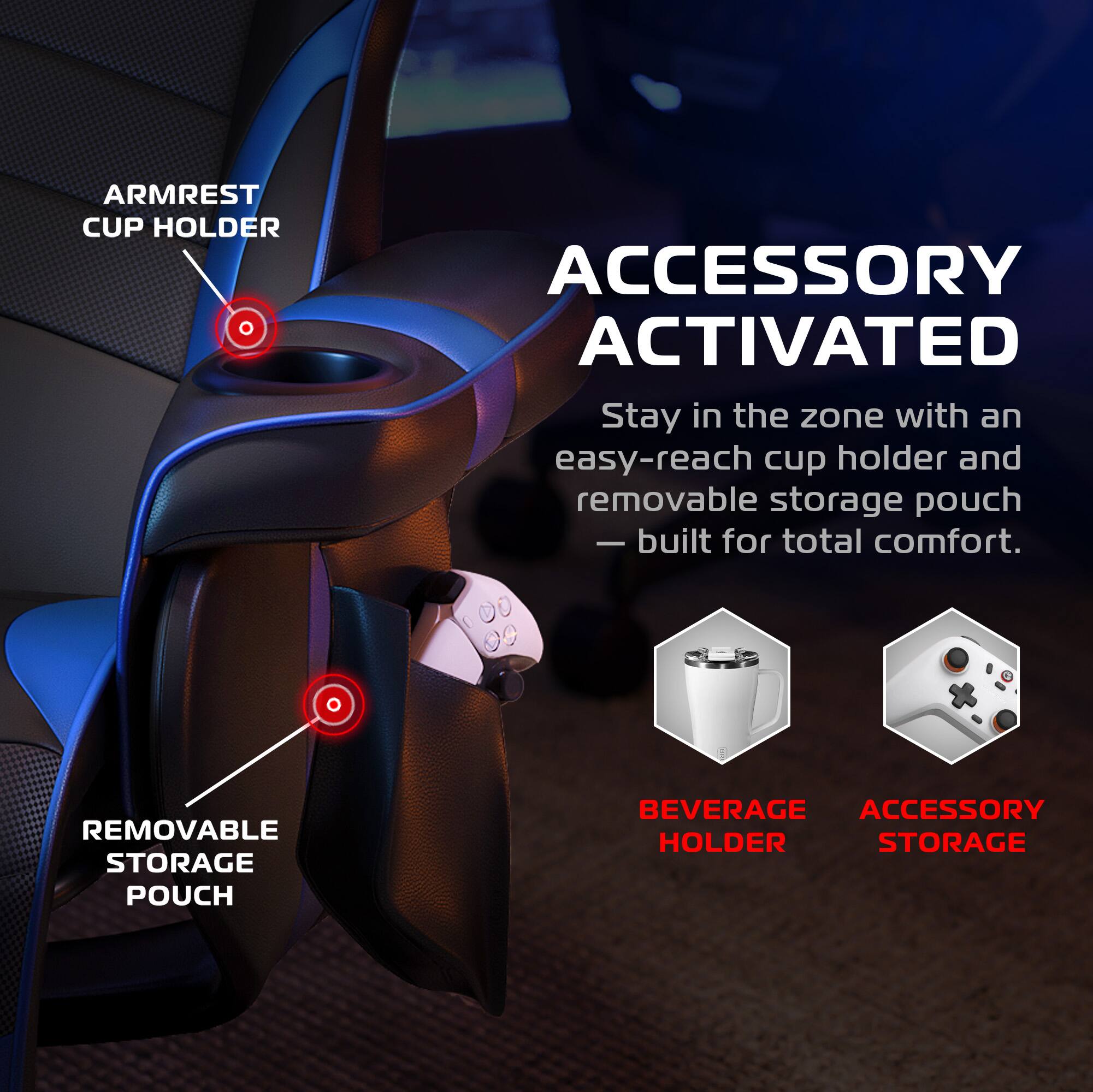 **ARMREST CUP HOLDER**

**ACCESSORY ACTIVATED**

Stay in the zone with an easy-reach cup holder and removable storage pouch — built for total comfort.

**REMOVABLE STORAGE POUCH**

**BEVERAGE HOLDER**

**ACCESSORY STORAGE**