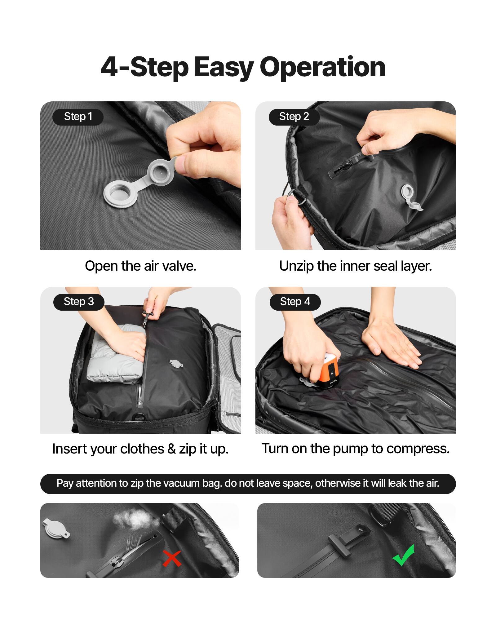 4-Step Easy Operation

Step 1: Open the air valve.

Step 2: Unzip the inner seal layer.

Step 3: Insert your clothes & zip it up.

Step 4: Turn on the pump to compress.

Pay attention to zip the vacuum bag. Do not leave space, otherwise it will leak the air.