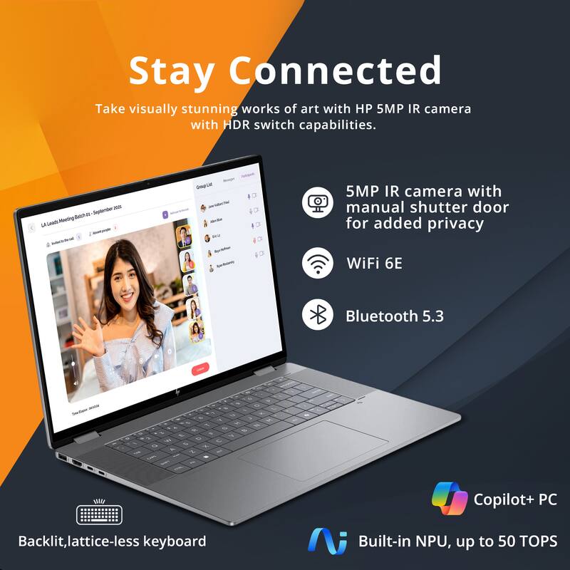 Stay Connected

Take visually stunning works of art with HP 5MP IR camera with HDR switch capabilities.

- 5MP IR camera with manual shutter door for added privacy
- WiFi 6E
- Bluetooth 5.3
- Backlit, lattice-less keyboard
- Copilot+ PC
- Built-in NPU, up to 50 TOPS