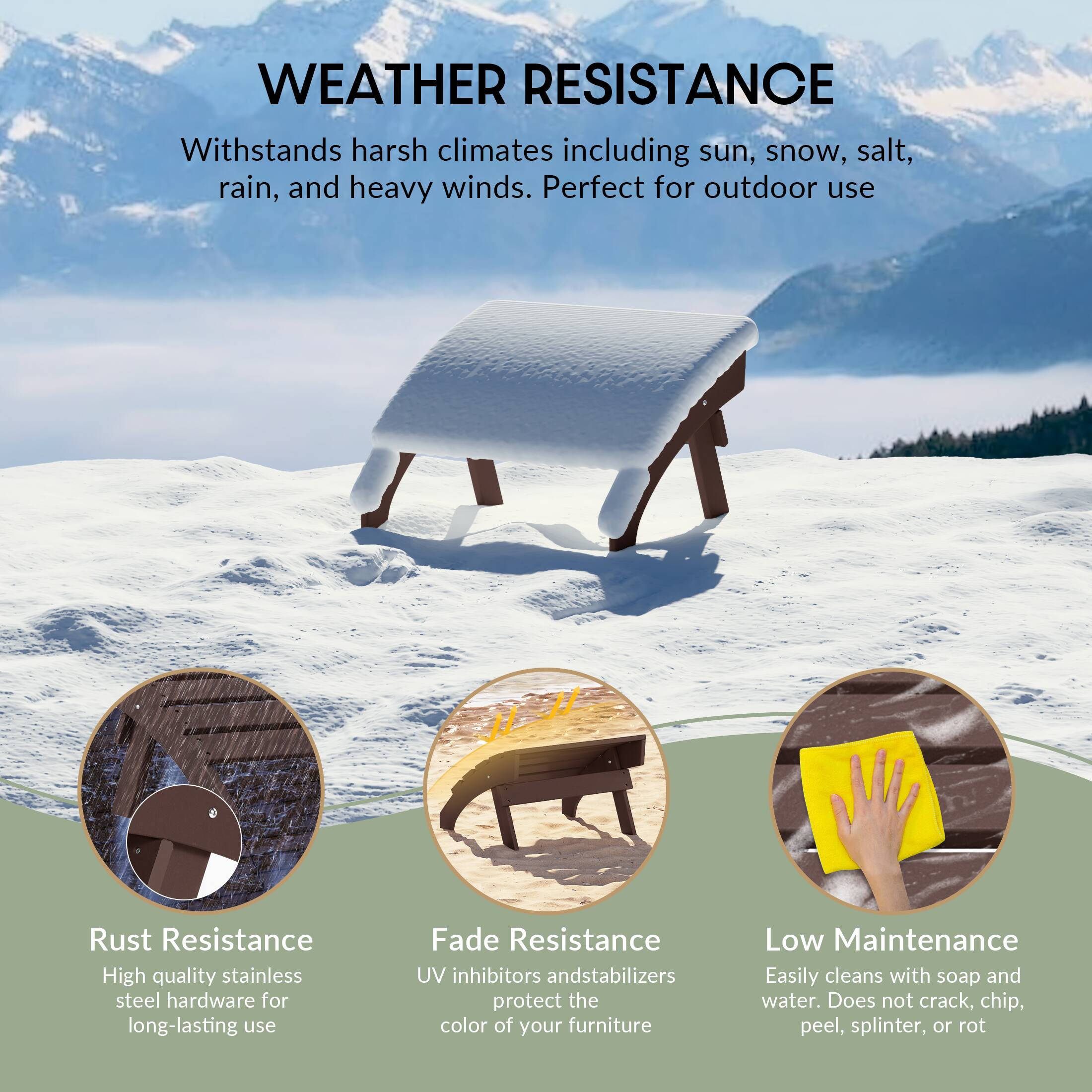 WEATHER RESISTANCE  
Withstands harsh climates including sun, snow, salt, rain, and heavy winds. Perfect for outdoor use

Rust Resistance  
High quality stainless steel hardware for long-lasting use

Fade Resistance  
UV inhibitors and stabilizers protect the color of your furniture

Low Maintenance  
Easily cleans with soap and water. Does not crack, chip, peel, splinter, or rot