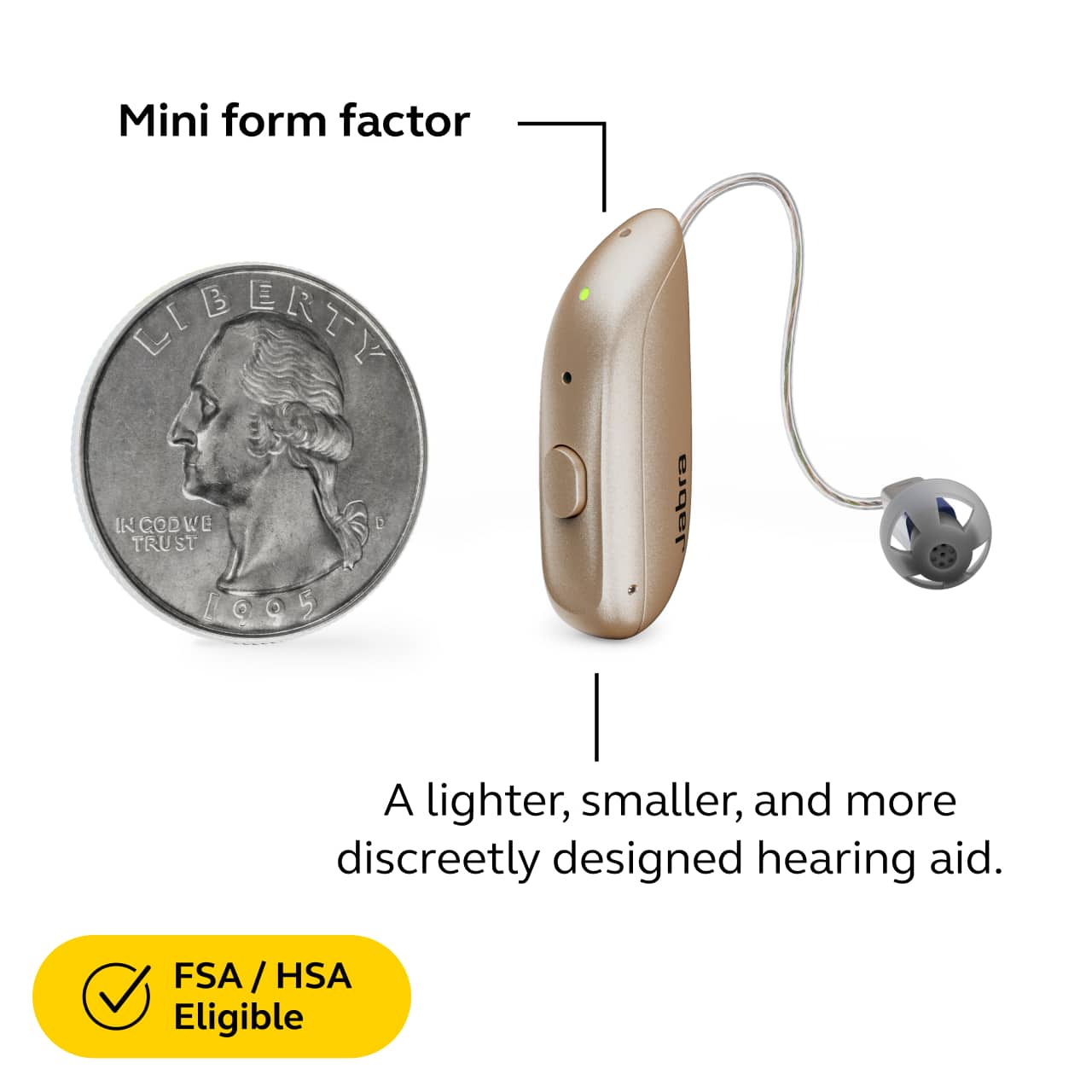 Mini form factor
A lighter, smaller, and more discreetly designed hearing aid.
FSA / HSA Eligible