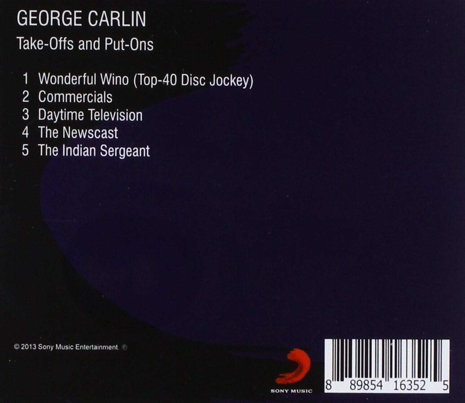 GEORGE CARLIN  
Take-Offs and Put-Ons  

1. Wonderful Wino (Top-40 Disc Jockey)  
2. Commercials  
3. Daytime Television  
4. The Newscast  
5. The Indian Sergeant  

© 2013 Sony Music Entertainment  
SONY MUSIC  

8 89854 16352 5