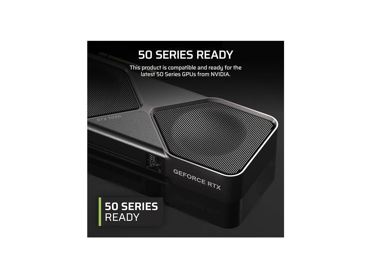 50 SERIES READY  
This product is compatible and ready for the latest 50 Series GPUs from NVIDIA.  

RTX 5090  
GEFORCE RTX 50 SERIES READY