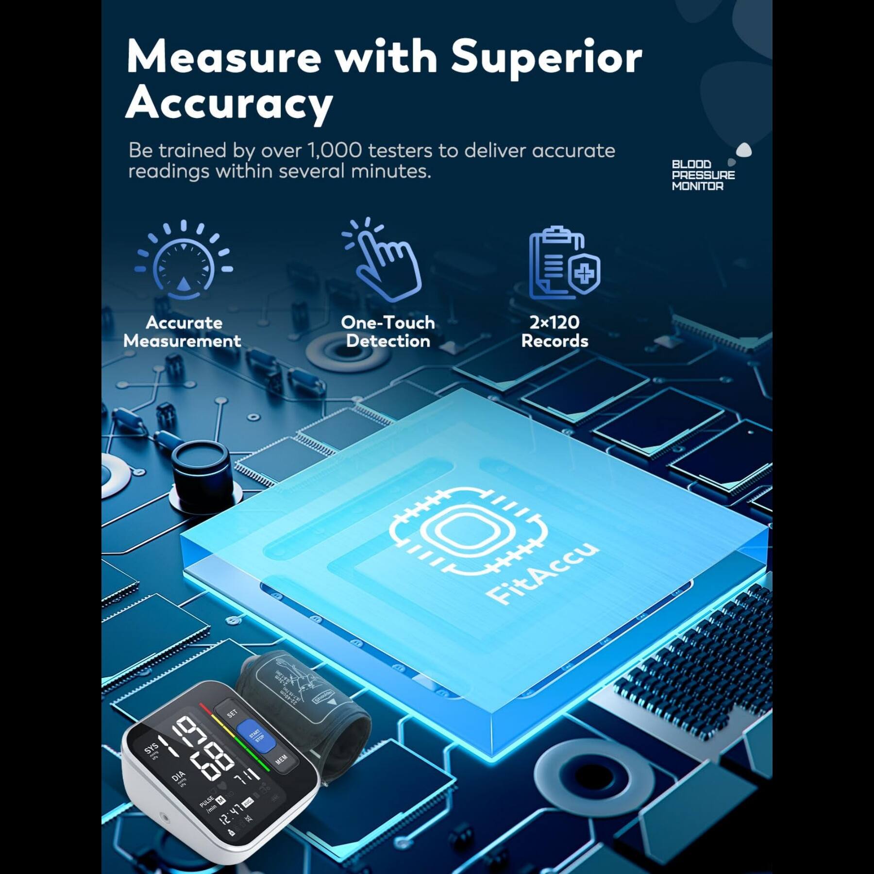 Measure with Superior Accuracy  
Be trained by over 1,000 testers to deliver accurate BLOOD PRESSURE readings within several minutes.  

Accurate Measurement  
One-Touch Detection  
2x120 Records  

FitAccu SET SY5  

BLOOD PRESSURE MONITOR