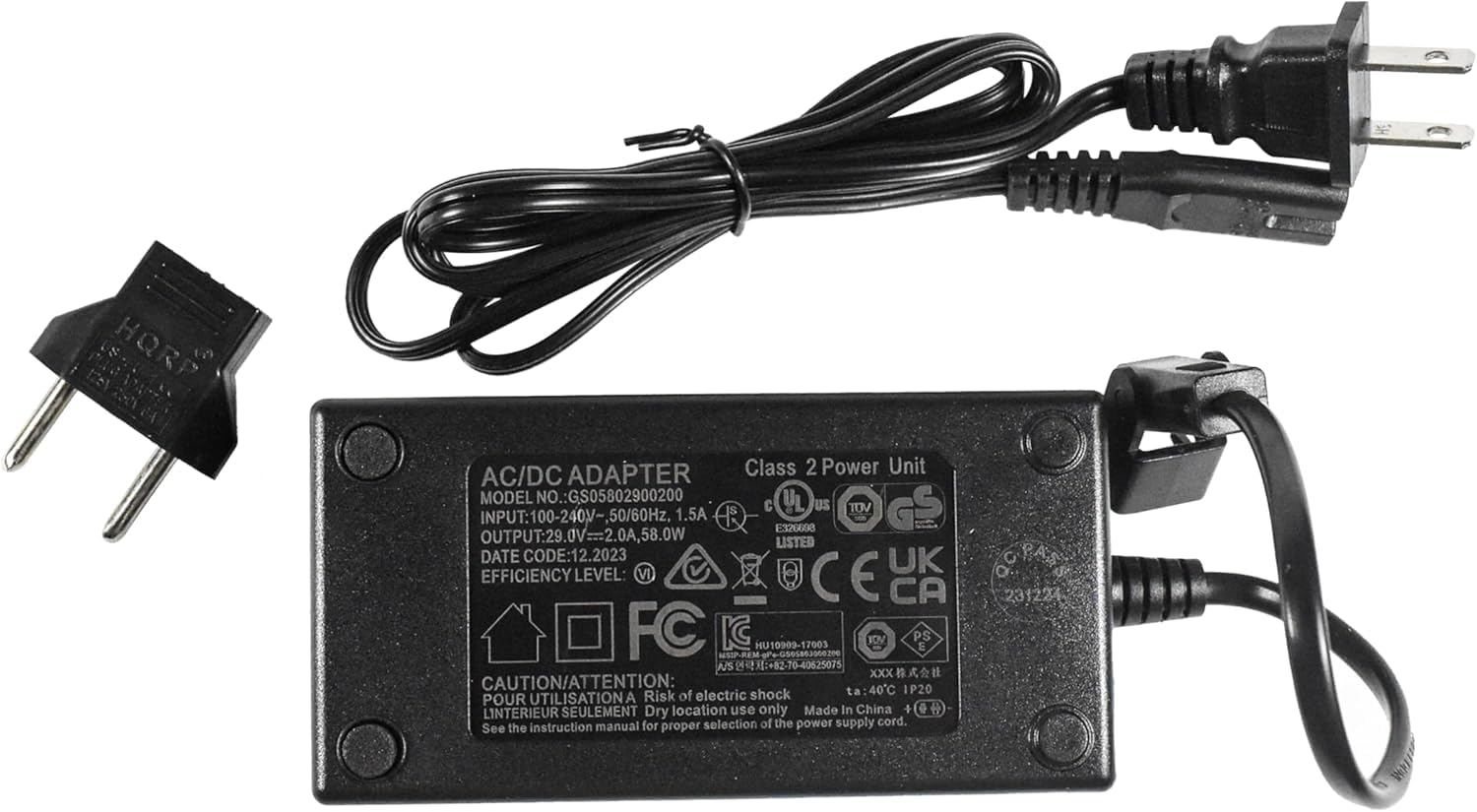 HQRP ADAPTER Class 2 Power Unit AC/DC  
MODEL NO.: GS05802900200  
UL US S C TOV  
INPUT: 100-240V-, 50/60Hz, 1.5A  
OUTPUT: 29.0V==2.0A, 58.0W  
LISTED DATE CODE: 12.2023  
UK EFFICIENCY LEVEL: VI  
CAUTION/ATTENTION: Risk of electric shock  
IP20  
POUR UTILISATION A L'INTERIEUR SEULEMENT  
Dry location use only  
Made In China  
6 4 manual for selection of the power supply cord. See the instruction proper  
PASS 231224 WHTES