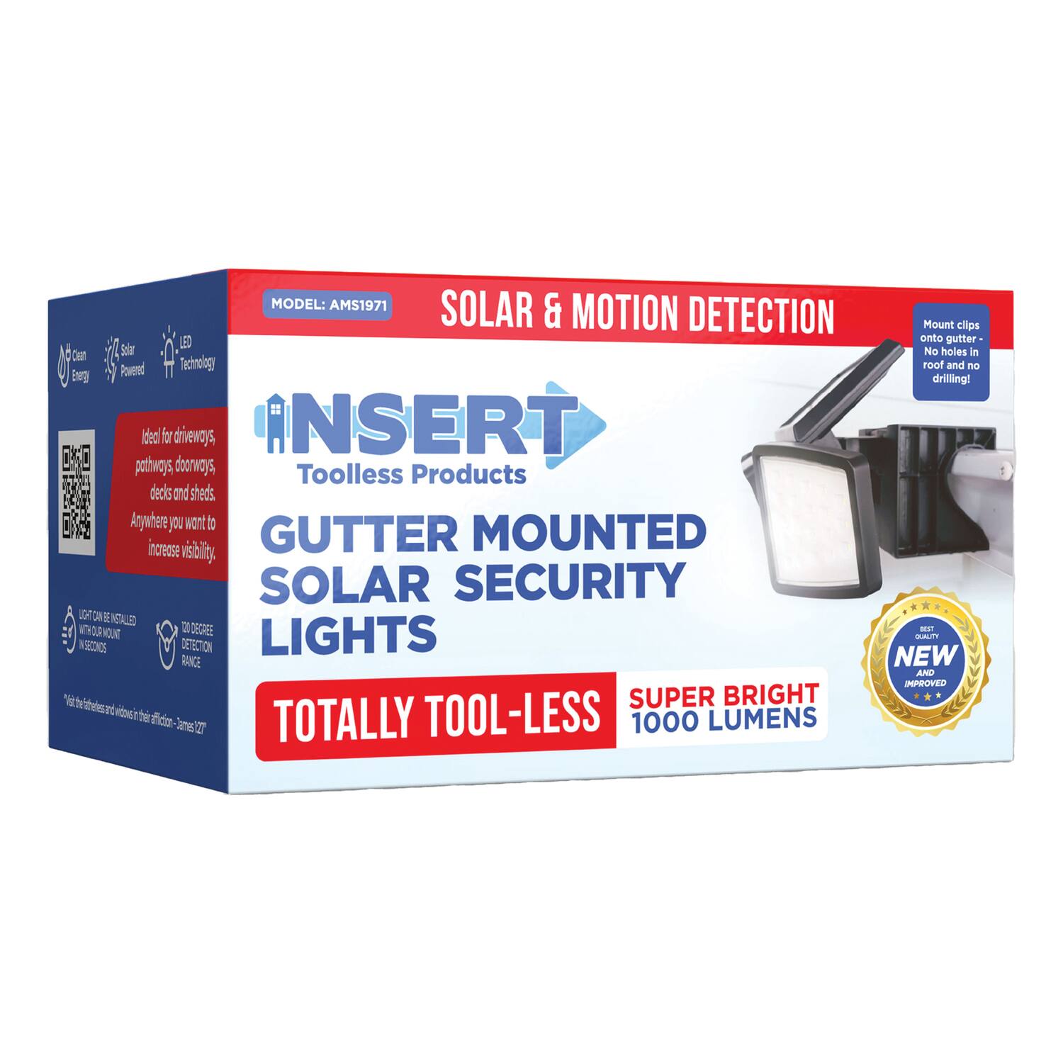 MODEL: AMS1971  
SOLAR & MOTION DETECTION  

Mount clips LED onto gutter  
No holes  
Powered Technology  
FOOF drilling!  
No need to drive screws, no drilling!  
INSERT  
Toolless Products  
GUTTER MOUNTED SOLAR SECURITY LIGHTS  
Increase visibility  
SOLAR SECURITY  
1000 LUMENS  
TOTALLY TOOL-LESS  
SUPER BRIGHT  
1000 LUMENS  
NEW AND IMPROVED  
100% TOOL-LESS  
100% TOOL-LESS  
100% TOOL-LESS  
100% TOOL-LESS  
100% TOOL-LESS  
100% TOOL-LESS  
100% TOOL-LESS  
100% TOOL-LESS  
100% TOOL-LESS  
100% TOOL-LESS  
100% TOOL-LESS  
100% TOOL-LESS  
100% TOOL-LESS  
100% TOOL-LESS  
100% TOOL-LESS  
100% TOOL-LESS  
100% TOOL-LESS  
100% TOOL-LESS  
100% TOOL-LESS  
1
