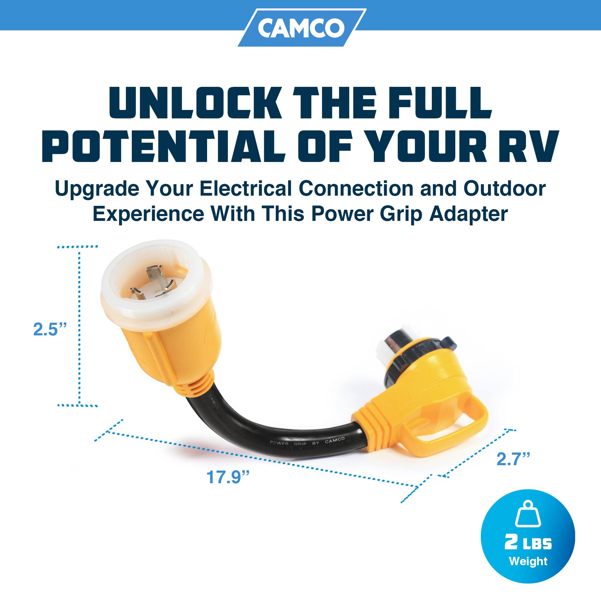 CAMCO  
UNLOCK THE FULL POTENTIAL OF YOUR RV  
Upgrade Your Electrical Connection and Outdoor Experience With This Power Grip Adapter  

2.5"  
17.9"  
2.7"  
2 LBS Weight