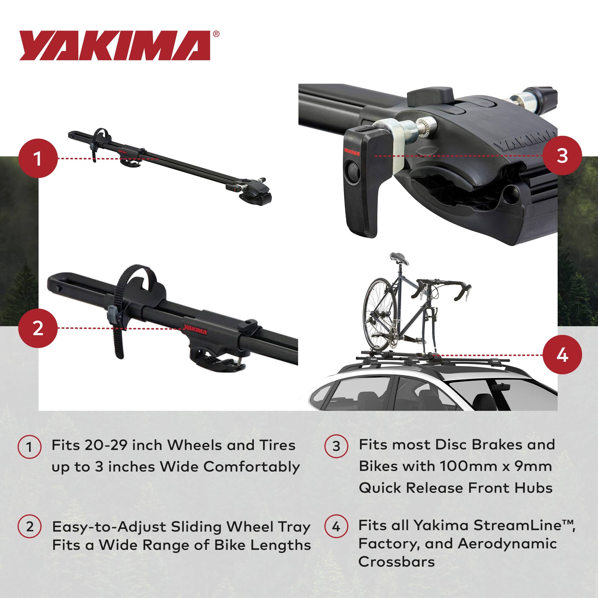 1. Fits 20-29 inch Wheels and Tires up to 3 inches Wide Comfortably

2. Easy-to-Adjust Sliding Wheel Tray Fits a Wide Range of Bike Lengths

3. Fits most Disc Brakes and Bikes with 100mm x 9mm Quick Release Front Hubs

4. Fits all Yakima StreamLine™, Factory, and Aerodynamic Crossbars