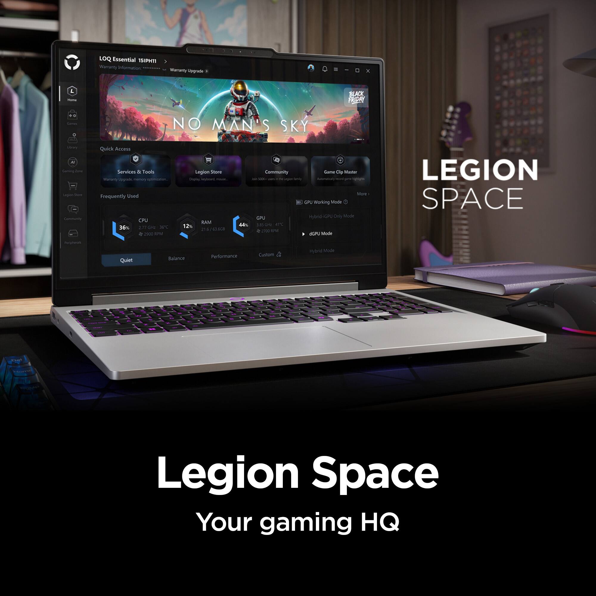 LOQ Essential 15IPHT  
Warranty Information:  
Warranty Upgrade  

III  
4 Home  
BLACK FRIDAY  
Carnes  
NO MAN'S SKY  
Soory Gaming Zine Legion for Community  

Quick Access Services & Tools  
Manany upgrade memory optimization.  
Frequently Used  
CPU 36% 2.77 GHz 35C 2900 RPM  
RAM 12% 21.6 63.6G8  
GPU 44% 3.85GHz KTC 2700 R PM GPU Mode  

LEGION SPACE  
Peripherah  
Quiet  
Balance  
Performance  
Custom  
Hybrid Mode  

LEGION SPACE  
Your gaming HQ