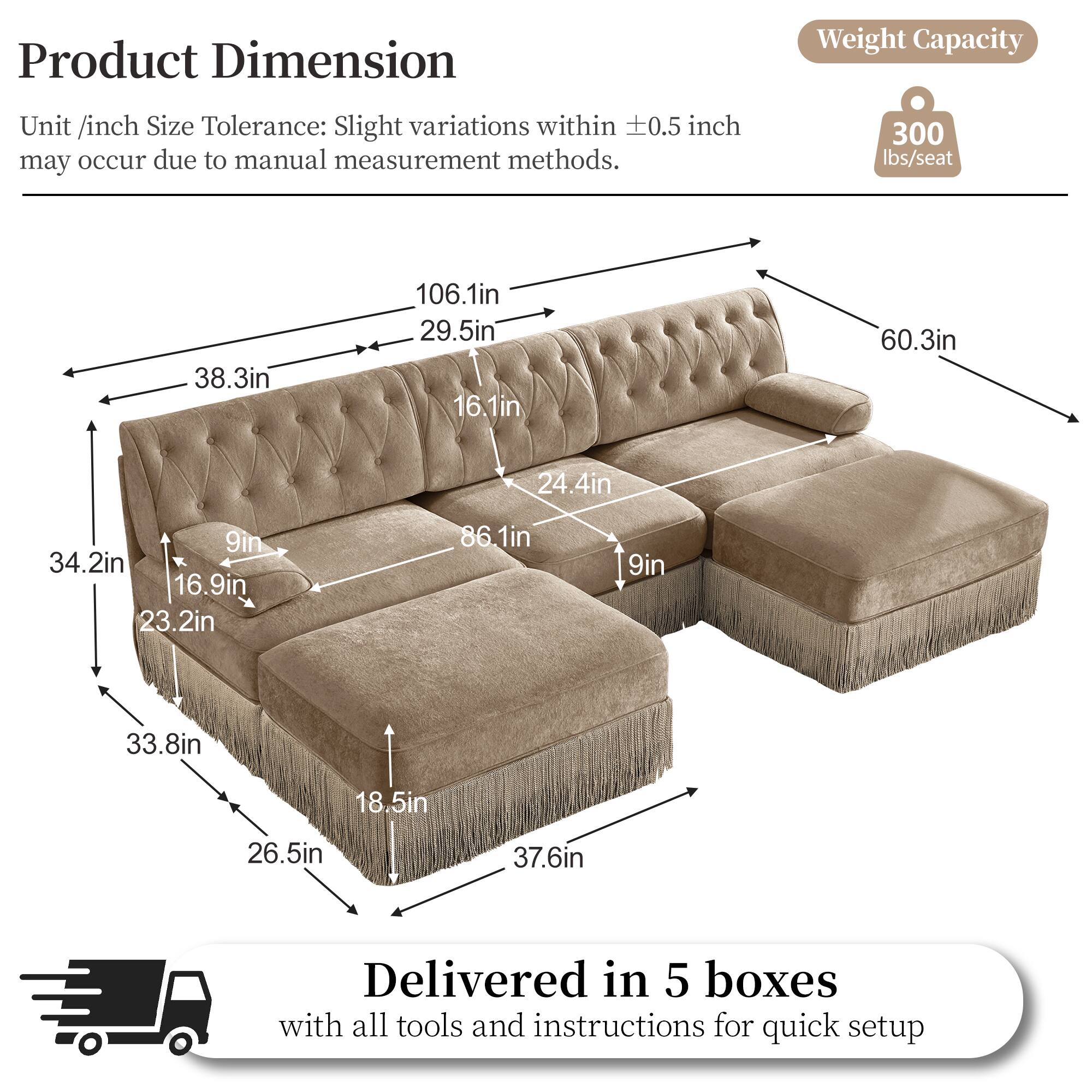 Product Dimension  
Weight Capacity  
Unit /inch Size Tolerance: Slight variations within 0.5 inch may occur due to manual measurement methods.  
300 lbs/seat  
38.3in  
106.1in  
29.5in  
16.1in  
60.3in  
24.4in  
9in  
34.2in  
16.9in  
23.2in  
86.1in  
9in  
33.8in  
18.5in  
26.5in  
37.6in  
Delivered in 5 boxes with all tools and instructions for quick setup