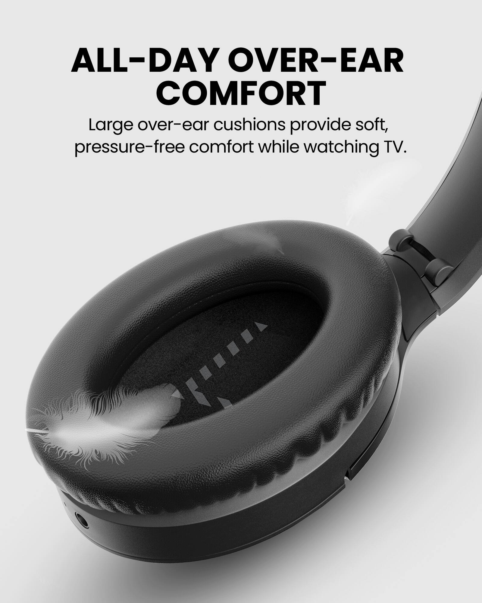 ALL-DAY OVER-EAR COMFORT  
Large over-ear cushions provide soft, pressure-free comfort while watching TV.