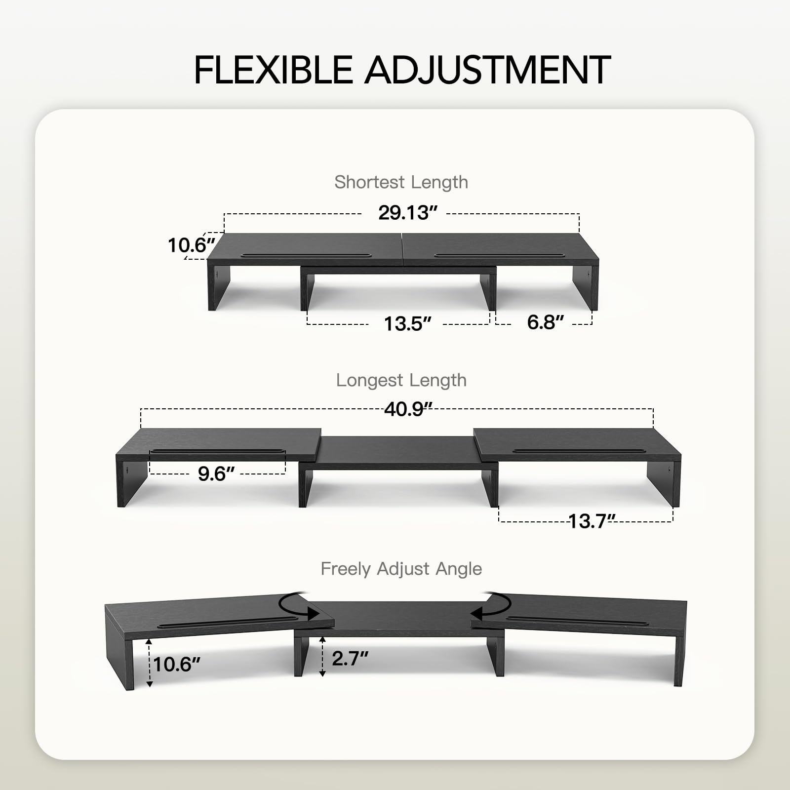 FLEXIBLE ADJUSTMENT

Shortest Length
- 10.6"
- 29.13"
- 13.5"
- 6.8"

Longest Length
- 40.9"
- 9.6"
- 13.7"

Freely Adjust Angle
- 10.6"
- 2.7"