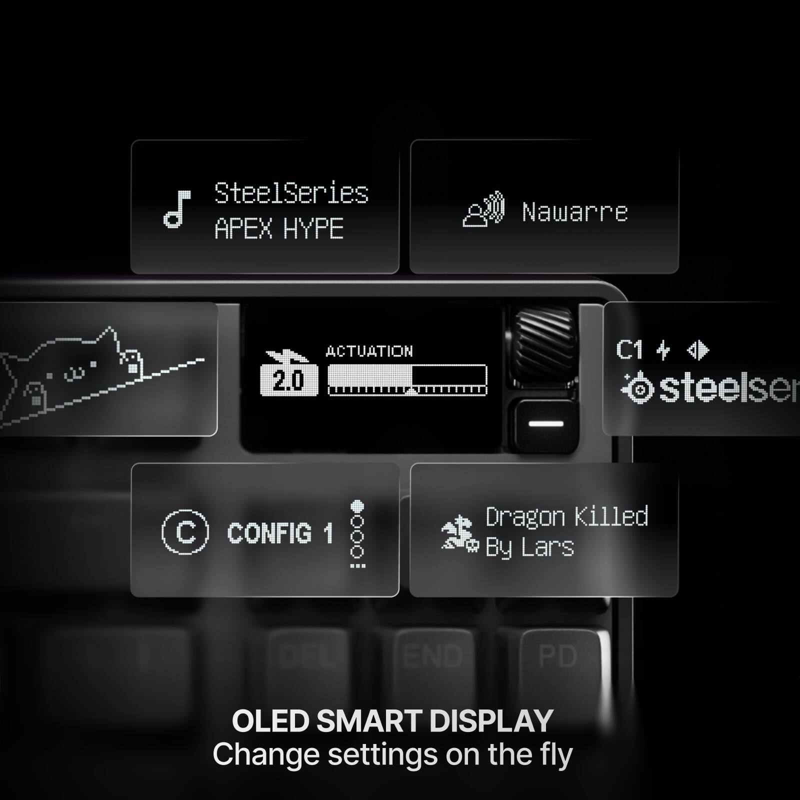SteelSeries APEX HYPE  
Nawarre  
ACTUATION 2.0  
C1 + steelser  
CONFIG 1  
Dragon Killed By Lars  
DFL END  
PD  
OLED SMART DISPLAY  
Change settings on the fly