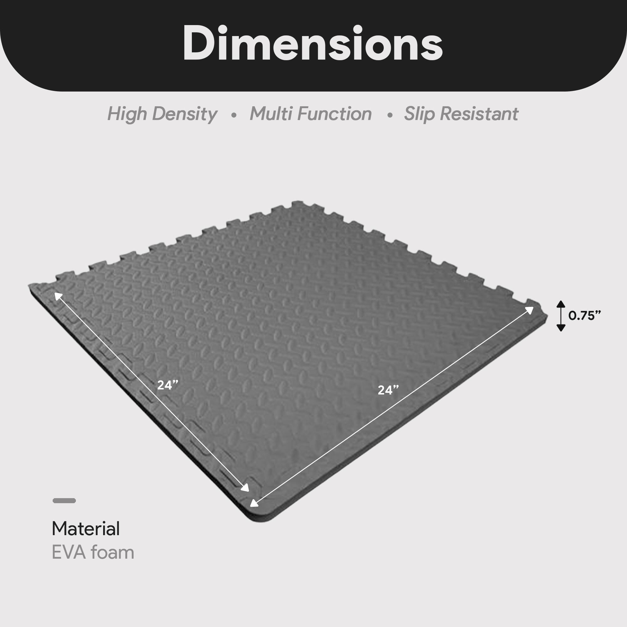 Dimensions:  
- High Density  
- Multi Function  
- Slip Resistant  

Material: EVA foam  

Dimensions:  
- 24" x 24"  
- 0.75"