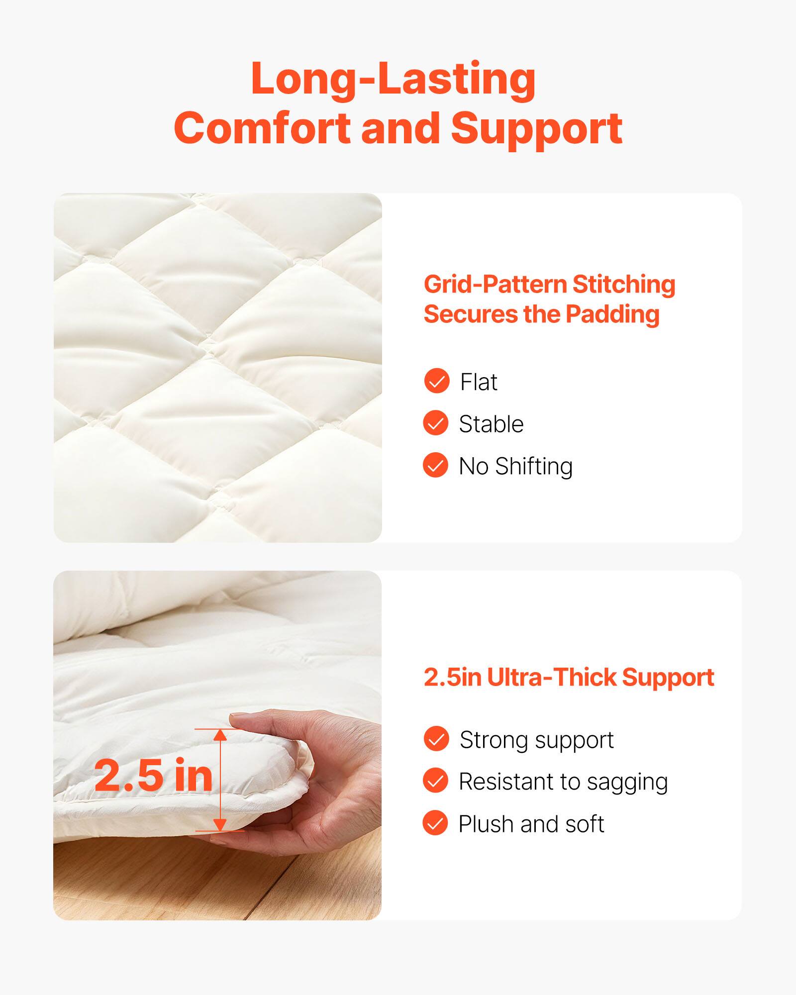 Long-Lasting Comfort and Support

Grid-Pattern Stitching Secures the Padding
- Flat
- Stable
- No Shifting

2.5in Ultra-Thick Support
- Strong support
- Resistant to sagging
- Plush and soft