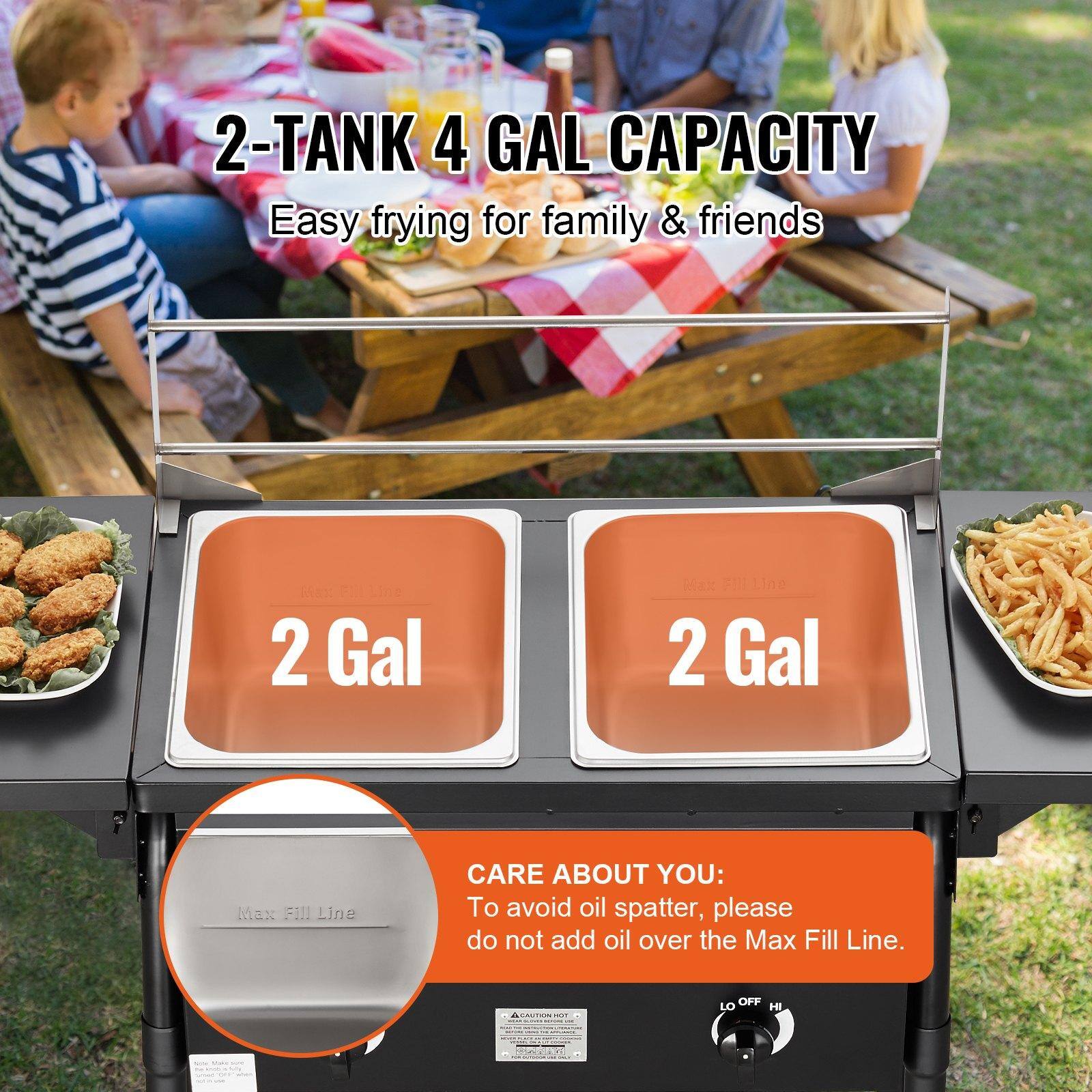2-Tank 4 Gal Capacity  
Easy frying for family & friends  

2 Gal  
2 Gal  

CARE ABOUT YOU:  
To avoid oil spatter, please do not add oil over the Max Fill Line.  

Max Fill Line  

LO OFF HI