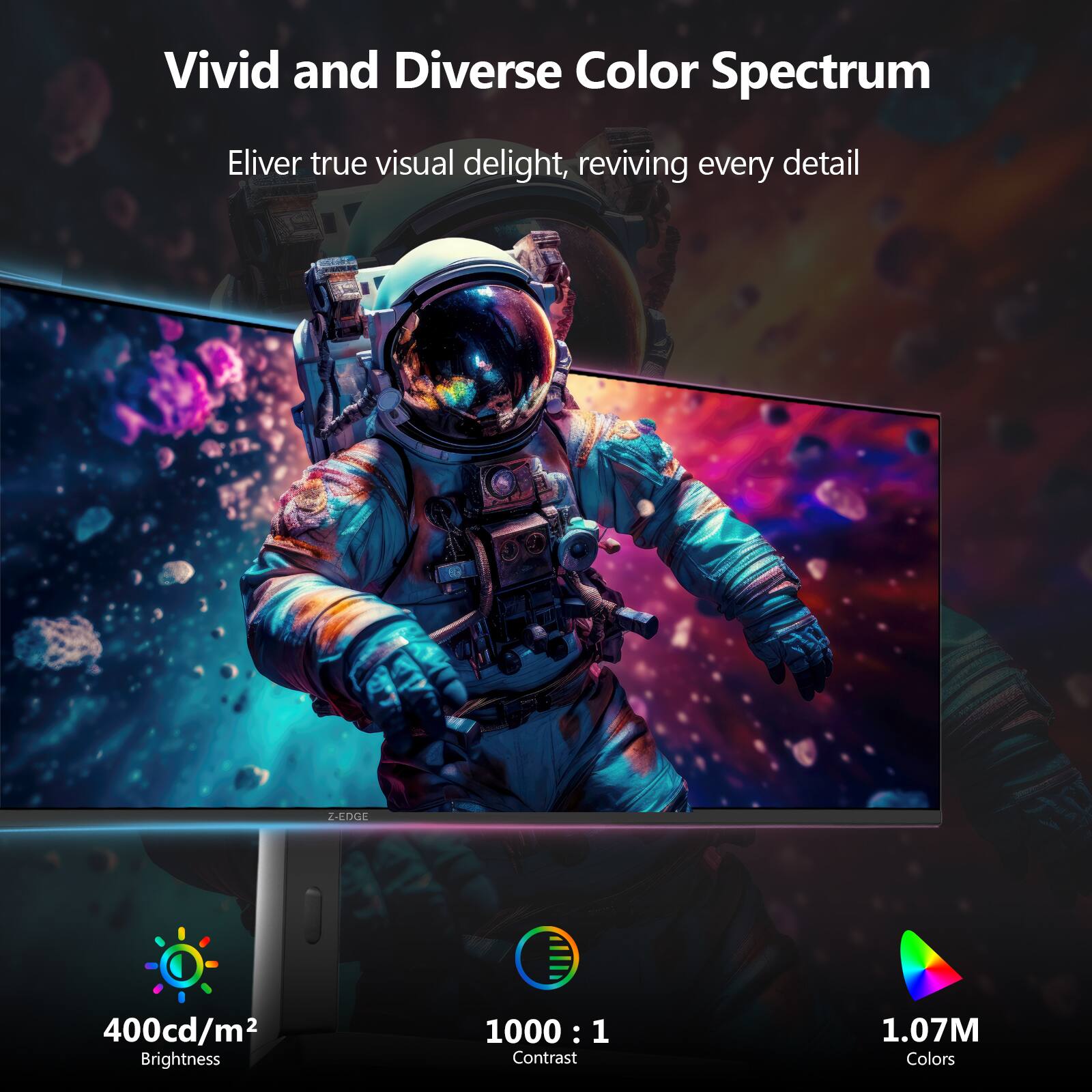 Vivid and Diverse Color Spectrum  
Eliver true visual delight, reviving every detail  

400cd/m² Brightness  
1000 : 1 Contrast  
1.07M Colors