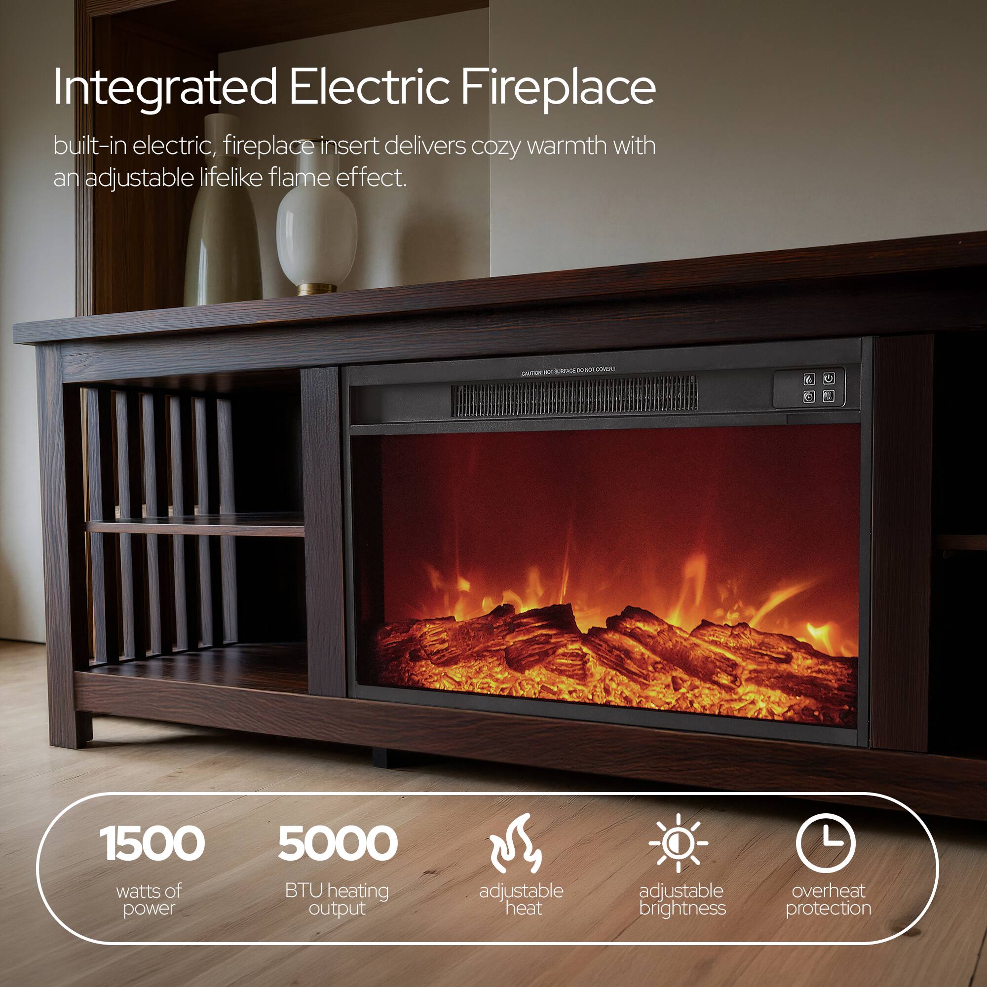 Integrated Electric Fireplace built-in electric, fireplace insert delivers cozy warmth with an adjustable lifelike flame effect.

CAUTION: HOT SURFACE. COME AU

1500 watts of power
5000 BTU heating output
adjustable heat
adjustable brightness
overheat protection