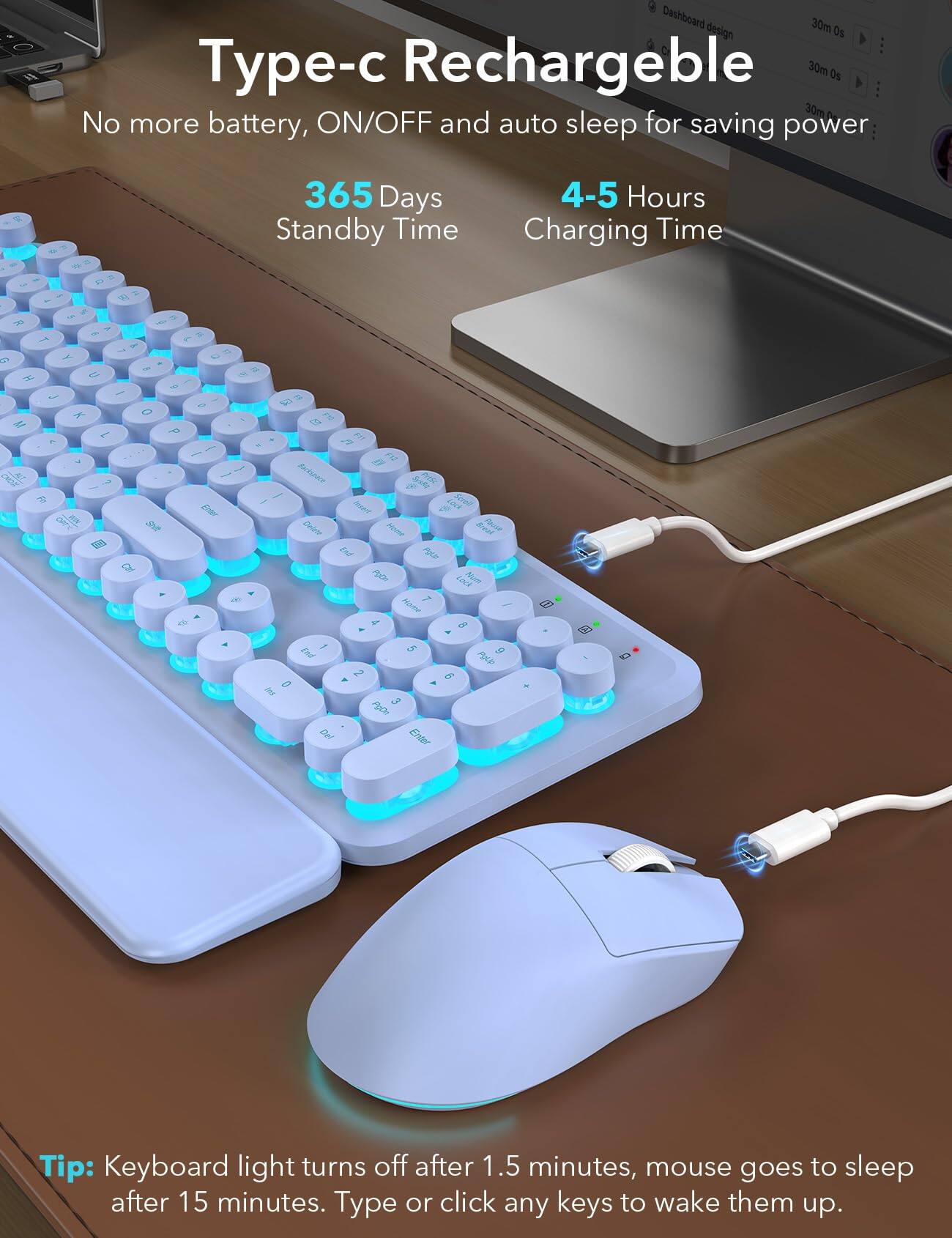 Type-c Rechargeable  
No more battery, ON/OFF and auto sleep for saving power  

365 Days Standby Time  
4-5 Hours Charging Time  

Tip: Keyboard light turns off after 1.5 minutes, mouse goes to sleep after 15 minutes. Type or click any keys to wake them up.